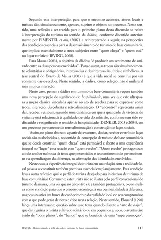 Segundo esta interpretação, para que o encontro aconteça, atores locais e
turistas são, simultaneamente, agentes, sujeitos e objetos no processo. Neste sen-
tido, uma reﬂexão a ser trazida para o primeiro plano desta discussão se refere
à interpretação do turismo no sentido da dádiva,, conforme discutido anterior-
mente por PIMENTEL et alii, (2007) e reinterpretado a seguir, na perspectiva
das condições essenciais para o desenvolvimento do turismo de base comunitária,
que implica essencialmente a troca subjetiva entre “quem chega” e “quem está”
no lugar turístico (IRVING, 2008).
      Para Mauss (2003), o objetivo da dádiva “é produzir um sentimento de ami-
zade entre as duas pessoas envolvidas”. Para o autor, as trocas são simultaneamen-
te voluntárias e obrigatórias, interessadas e desinteressadas, úteis e simbólicas. A
tese central do Ensaio de Mauss (2003) é que a vida social se constitui por um
constante dar-e-receber. Neste sentido, a dádiva, como relação, não é unilateral
mas implica interação.
      Neste caso, pensar a dádiva em turismo de base comunitária requer também
uma nova percepção do signiﬁcado de hospitalidade, uma vez que este ultrapas-
sa a noção clássica vinculada apenas ao ato de receber para se expressar como
troca, interação, descoberta e retroalimentação. O “encontro” representa assim
dar, receber, retribuir, segundo uma dinâmica em que a qualidade da vivência do
visitante está relacionada à qualidade de vida do anﬁtrião, conforme tem sido re-
discutido e resigniﬁcado o sentido de hospitalidade (DENKER, 2003 e 2004), em
um processo permanente de retroalimentação e construção de laços sociais.
      Assim, no plano abstrato, a partir do encontro, do dar, receber e retribuir, laços
sociais são estabelecidos e, no sentido da concepção de turismo de base comunitária
que se deseja construir, “quem chega” está permeável e aberto a uma experiência
integral no “lugar” e na relação com “quem recebe”. “Quem recebe” protagoniza o
ato de acolher na busca da troca que potencializa o seu sentimento de pertencimen-
to e a aprendizagem da diferença, na aﬁrmação das identidades envolvidas.
      Neste caso, a experiência integral do turista em sua relação com a realidade lo-
cal passa a se constituir também premissa essencial em planejamento. Esta condição
leva a outra reﬂexão: qual o perﬁl do turista desejado para iniciativas de turismo de
base comunitária? Certamente este turista não se ilustra pelo perﬁl convencional do
turismo de massa, uma vez que no encontro ele é também protagonista, o que impli-
ca como condição para que o processo aconteça, a sua permeabilidade à diferença,
sua postura ativa em busca de conhecimento da realidade local e o seu compromisso
com o que pode gerar de novo e ético nesta relação. Neste sentido, Elouard (1998)
lança uma interessante questão sobre esse tema quando discute a “arte de viajar”,
que distinguiria o turista cultivado solitário ou em pequenos grupos, o aventureiro
ávido de “bons planos”, do “bando” que se beneﬁcia de uma “superpromoção”.


IRVING . Reinventando a reﬂexão sobre turismo de base comunitária                   117
 