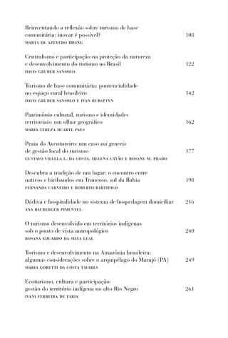 Reinventando a reﬂexão sobre turismo de base
comunitária: inovar é possível?                               108
marta de azevedo irving

Centralismo e participação na proteção da natureza
e desenvolvimento do turismo no Brasil                        122
davis gruber sansolo

Turismo de base comunitária: pontencialidade
no espaço rural brasileiro                                    142
davis gruber sansolo e ivan bursztyn

Patrimônio cultural, turismo e identidades
territoriais: um olhar geográﬁco                              162
maria tereza duarte paes

Praia do Aventureiro: um caso sui generis
de gestão local do turismo                                    177
gustavo vilella l. da costa, helena catão e rosane m. prado

Descubra a tradição de um lugar: o encontro entre
nativos e biribandos em Trancoso, sul da Bahia                198
fernanda carneiro e roberto bartholo

Dádiva e hospitalidade no sistema de hospedagem domiciliar    216
ana bauberger pimentel

O turismo desenvolvido em territórios indígenas
sob o ponto de vista antropológico                            240
rosana eduardo da silva leal

Turismo e desenvolvimento na Amazônia brasileira:
algumas considerações sobre o arquipélago do Marajó (PA)      249
maria goretti da costa tavares

Ecoturismo, cultura e participação:
gestão do território indígena no alto Rio Negro               261
ivani ferreira de faria
 