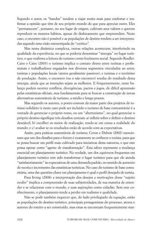 Segundo o autor, os “bandos” tendem a viajar muito mais para confortar e rea-
ﬁrmar a opinião que têm de seu próprio mundo do que para apreciar outro. Eles
“permanecem”, portanto, no seu lugar de origem, cultivam seus valores e querem
reproduzir os mesmos hábitos, apesar do deslocamento que empreendem. Neste
caso, o encontro não é possível e as populações de destino tendem a ser interpreta-
das segundo uma visão estereotipada do “exótico”.
      Mas nesta dinâmica complexa, outras relações acontecem, interferindo na
qualidade da experiência, no que se poderia denominar “sinergia” no lugar turís-
tico, o que reaﬁrma a leitura do turismo como fenômeno social. Segundo Roullet-
Caire e Caire (2003) o turismo implica o contato direto entre turistas e proﬁs-
sionais e trabalhadores engajados nos diversos segmentos vinculados ao setor;
turistas e populações locais (atores geralmente passivos); e turistas e o território
de produção. Assim, o encontro (ou o não encontro) resulta do resultado desta
sinergia, ainda que as intenções sejam as melhores. E frequentemente, neste ba-
lanço podem ocorrer conﬂitos, divergências, pactos e jogos, de difícil apreensão
pelas estatísticas oﬁciais, mas fundamentais para se buscar a construção de novas
alternativas sustentáveis de turismo, a médio e longo prazos.
      Mas segundo os autores, o ponto comum da maior parte dos projetos de tu-
rismo solidário (e neste caso pode ser incluído o turismo de base comunitária) é a
vontade de gerenciar o próprio rumo, ou um “alterturismo”, no qual gerenciar o
próprio destino signiﬁque três desaﬁos centrais: a) reﬂetir sobre e deﬁnir o destino
desejável; b) escolher os meios de realização, tendo-se em conta a realidade do
mundo; e c) avaliar se os resultados estão de acordo com as expectativas.
      Assim, para práticas sustentáveis de turismo, Ceron e Dubois (2002) mencio-
nam que um dos desaﬁos para o futuro é exatamente se conhecer o turista, para que
se possa buscar um perﬁl mais cultivado para iniciativas desta natureza, e que este
possa operar como “agente de transformação”. Esta talvez represente a mudança
essencial em planejamento turístico. Na verdade, um dos equívocos frequentes em
planejamento turístico tem sido transformar o lugar turístico para que ele atenda
“satisfatoriamente” às expectativas de uma demanda padrão, no sentido de aumento
de receita e incremento das estatísticas turísticas. No caso do turismo de base comu-
nitária, uma das questões chave em planejamento é qual o perﬁl desejado de turista.
      Para Irving (2008) a interpretação dos desejos e motivações desse “sujeito
oculto” implica a compreensão de suas subjetividades, de sua maneira de enten-
der e se relacionar com o mundo, e suas aspirações como cidadão. Sem este co-
nhecimento, o planejamento tende a perder em realismo e qualidade.
      Não se pode também esquecer que, do lado privilegiado da equação, estão
as populações do destino turístico, principais protagonistas do processo, atores e
autores do roteiro a ser construído, mas estas se encontram frequentemente mar-


118                                TURISMO DE BASE COMUNITÁRIA . Diversidade de olhares
 