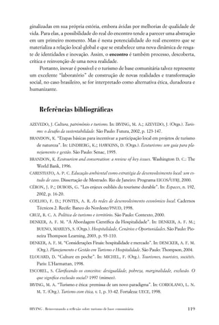 ginalizadas em sua própria estória, embora ávidas por melhorias de qualidade de
vida. Para elas, a possibilidade do real do encontro tende a parecer uma abstração
em um primeiro momento. Mas é nesta potencialidade do real encontro que se
materializa a relação local-global e que se estabelece uma nova dinâmica de resga-
te de identidades e inovação. Assim, o encontro é também processo, descoberta,
crítica e reinvenção de uma nova realidade.
      Portanto, inovar é possível e o turismo de base comunitária talvez represente
um excelente “laboratório” de construção de novas realidades e transformação
social, no caso brasileiro, se for interpretado como alternativa ética, duradoura e
humanizante.



      Referências bibliográﬁcas

AZEVEDO, J. Cultura, patrimônio e turismo. In: IRVING, M. A.; AZEVEDO, J. (Orgs.). Turis-
    mo: o desaﬁo da sustentabilidade. São Paulo: Futura, 2002, p. 123-147.
BRANDON, K. “Etapas básicas para incentivar a participação local em projetos de turismo
    de natureza”. In: LINDBERG, K.; HAWKINS, D. (Orgs.). Ecoturismo: um guia para pla-
    nejamento e gestão. São Paulo: Senac, 1995.
BRANDON, K. Ecotourism and conservation: a review of key issues. Washington D. C.: The
    World Bank, 1996.
CARESTIATO, A. P. C. Educação ambiental como estratégia de desenvolvimento local: um es-
    tudo de caso. Dissertação de Mestrado. Rio de Janeiro: Programa EICOS/UFRJ, 2000.
CÉRON, J. P.; DUBOIS, G. “Les enjeux oubliés du tourisme durable”. In: Espaces, n. 192,
    2002, p. 16-20.
COELHO, F. D.; FONTES, A. R. As redes de desenvolvimento econômico local. Cadernos
    Técnicos 2. Recife: Banco do Nordeste/PNUD, 1998.
CRUZ, R. C. A. Política de turismo e território. São Paulo: Contexto, 2000.
DENKER, A. F. M. “A Abordagem Cientíﬁca da Hospitalidade”. In: DENKER, A. F. M.;
    BUENO, MARILYS, S. (Orgs.). Hospitalidade, Cenários e Oportunidades. São Paulo: Pio-
    neira Thompson Learning, 2003, p. 93-110.
DENKER, A. F. M. “Considerações Finais: hospitalidade e mercado”. In: DENCKER, A. F. M.
    (Org.). Planejamento e Gestão em Turismo e Hospitalidade. São Paulo: Thompson, 2004.
ELOUARD, D. “Culture en poche”. In: MICHEL, F. (Org.). Tourismes, touristes, sociétés.
    Paris: L’Harmattan, 1998.
ESCOREL, S. Clariﬁcando os conceitos: desigualdade, pobreza, marginalidade, exclusão. O
    que signiﬁca exclusão social? 1997 (mimeo).
IRVING, M. A. “Turismo e ética: premissa de um novo paradigma”. In: CORIOLANO, L. N.
    M. T. (Org.). Turismo com ética, v. 1, p. 33-42. Fortaleza: UECE, 1998.



IRVING . Reinventando a reﬂexão sobre turismo de base comunitária                   119
 