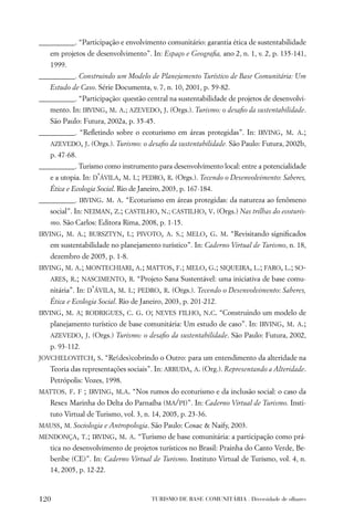 __________. “Participação e envolvimento comunitário: garantia ética de sustentabilidade
   em projetos de desenvolvimento”. In: Espaço e Geograﬁa, ano 2, n. 1, v. 2, p. 135-141,
   1999.
__________. Construindo um Modelo de Planejamento Turístico de Base Comunitária: Um
   Estudo de Caso. Série Documenta, v. 7, n. 10, 2001, p. 59-82.
__________. “Participação: questão central na sustentabilidade de projetos de desenvolvi-
   mento. In: IRVING, M. A.; AZEVEDO, J. (Orgs.). Turismo: o desaﬁo da sustentabilidade.
   São Paulo: Futura, 2002a, p. 35-45.
__________. “Reﬂetindo sobre o ecoturismo em áreas protegidas”. In: IRVING, M. A.;
   AZEVEDO, J. (Orgs.). Turismo: o desaﬁo da sustentabilidade. São Paulo: Futura, 2002b,
   p. 47-68.
__________. Turismo como instrumento para desenvolvimento local: entre a potencialidade
   e a utopia. In: D’ÁVILA, M. I.; PEDRO, R. (Orgs.). Tecendo o Desenvolvimento: Saberes,
   Ética e Ecologia Social. Rio de Janeiro, 2003, p. 167-184.
__________. IRVING. M. A. “Ecoturismo em áreas protegidas: da natureza ao fenômeno
   social”. In: NEIMAN, Z.; CASTILHO, N.; CASTILHO, V. (Orgs.) Nas trilhas do ecoturis-
   mo. São Carlos: Editora Rima, 2008, p. 1-15.
IRVING, M. A.; BURSZTYN, I.; PIVOTO, A. S.; MELO, G. M. “Revisitando signiﬁcados
   em sustentabilidade no planejamento turístico”. In: Caderno Virtual de Turismo, n. 18,
   dezembro de 2005, p. 1-8.
IRVING, M. A.; MONTECHIARI, A.; MATTOS, F.; MELO, G.; SIQUEIRA, L.; FARO, L.; SO-
   ARES, R.; NASCIMENTO, R. “Projeto Sana Sustentável: uma iniciativa de base comu-
   nitária”. In: D’ÁVILA, M. I.; PEDRO, R. (Orgs.). Tecendo o Desenvolvimento: Saberes,
   Ética e Ecologia Social. Rio de Janeiro, 2003, p. 201-212.
IRVING, M. A; RODRIGUES, C. G. O; NEVES FILHO, N.C. “Construindo um modelo de
   planejamento turístico de base comunitária: Um estudo de caso”. In: IRVING, M. A.;
   AZEVEDO, J. (Orgs.) Turismo: o desaﬁo da sustentabilidade. São Paulo: Futura, 2002,
   p. 93-112.
JOVCHELOVITCH, S. “Re(des)cobrindo o Outro: para um entendimento da alteridade na
   Teoria das representações sociais”. In: ARRUDA, A. (Org.). Representando a Alteridade.
   Petrópolis: Vozes, 1998.
MATTOS. F. F    ; IRVING, M.A. “Nos rumos do ecoturismo e da inclusão social: o caso da
   Resex Marinha do Delta do Parnaíba (MA/PI)”. In: Caderno Virtual de Turismo. Insti-
   tuto Virtual de Turismo, vol. 3, n. 14, 2005, p. 23-36.
MAUSS, M. Sociologia e Antropologia. São Paulo: Cosac & Naify, 2003.
MENDONÇA, T.; IRVING, M. A. “Turismo de base comunitária: a participação como prá-
   tica no desenvolvimento de projetos turísticos no Brasil: Prainha do Canto Verde, Be-
   beribe (CE)”. In: Caderno Virtual de Turismo. Instituto Virtual de Turismo, vol. 4, n.
   14, 2005, p. 12-22.



120                                    TURISMO DE BASE COMUNITÁRIA . Diversidade de olhares
 