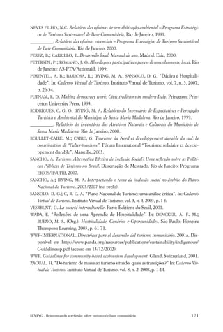 NEVES FILHO, N.C. Relatório das oﬁcinas de sensibilização ambiental – Programa Estratégi-
    co de Turismo Sustentável de Base Comunitária, Rio de Janeiro, 1999.
__________. Relatório das oﬁcinas vivenciais – Programa Estratégico de Turismo Sustentável
    de Base Comunitária, Rio de Janeiro, 2000.
PEREZ, B.; CARRILLO, E. Desarrollo local: Manual de uso. Madrid: Esic, 2000.
PETERSEN, P.; ROMANO, J. O. Abordagens participativas para o desenvolvimento local. Rio
    de Janeiro: AS-PTA/Actionaid, 1999.
PIMENTEL, A. B.; BARBOSA, R.; IRVING, M. A.; SANSOLO, D. G. “Dádiva e Hospitali-
    dade”. In: Caderno Virtual de Turismo. Instituto Virtual de Turismo, vol. 7, n. 3, 2007,
    p. 26-34.
PUTNAM, R. D. Making democracy work: Civic traditions in modern Italy. Princeton: Prin-
    ceton University Press, 1993.
RODRIGUES, C. G. O; IRVING, M. A. Relatório do Inventário de Expectativas e Percepção
    Turística e Ambiental do Município de Santa Maria Madalena. Rio de Janeiro, 1999.
__________. Relatório do Inventário dos Atrativos Naturais e Culturais do Município de
    Santa Maria Madalena. Rio de Janeiro, 2000.
ROULLET-CAIRE, M.; CAIRE, G. Tourisme du Nord et developpement durable du sud: la
    contribuition de “l´alter-tourisme”. Fórum International “Tourisme solidaire et develo-
    ppement durable”, Marseille, 2003.
SANCHO, A. Turismo: Alternativa Efetiva de Inclusão Social? Uma reﬂexão sobre as Políti-
    cas Públicas de Turismo no Brasil. Dissertação de Mestrado. Rio de Janeiro: Programa
    EICOS/IP/UFRJ, 2007.
SANCHO, A.; IRVING, M. A. Interpretando o tema da inclusão social no âmbito do Plano
    Nacional de Turismo. 2003/2007 (no prelo).
SANSOLO, D. G.; C, R. C. A. “Plano Nacional de Turismo: uma análise crítica”. In: Caderno
    Virtual de Turismo. Instituto Virtual de Turismo, vol. 3, n. 4, 2003, p. 1-6.
VESRBUNT, G. La societé interculturelle. Paris: Éditions du Seuil, 2001.
WADA, E. “Reﬂexões de uma Aprendiz de Hospitalidade”. In: DENCKER, A. F. M.;
    BUENO, M. S. (Org.). Hospitalidade, Cenários e Oportunidades. São Paulo: Pioneira
    Thompson Learning, 2003, p. 61-71.
WWF-INTERNATIONAL. Directrices para el desarollo del turismo comunitário. 2001a. Dis-
    ponível em http://www.panda.org/resources/publications/sustainability/indigenous/
    Guidelinessp.pdf (acesso em 15/12/2002).
WWF. Guidelines for community-based ecotourism development. Gland, Switzerland, 2001.
ZAOUAL, H. “Do turismo de massa ao turismo situado: quais as transições?” In: Caderno Vir-
    tual de Turismo. Instituto Virtual de Turismo, vol. 8, n. 2, 2008, p. 1-14.




IRVING . Reinventando a reﬂexão sobre turismo de base comunitária                      121
 