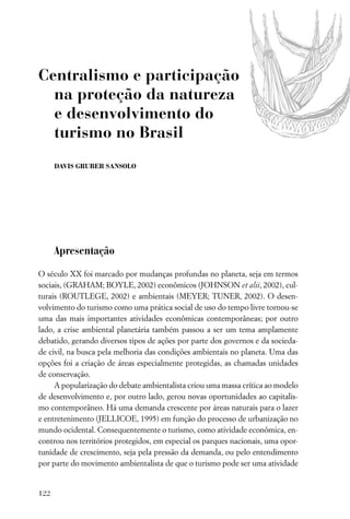 Centralismo e participação
  na proteção da natureza
  e desenvolvimento do
  turismo no Brasil
      DAVIS GRUBER SANSOLO




      Apresentação

O século XX foi marcado por mudanças profundas no planeta, seja em termos
sociais, (GRAHAM; BOYLE, 2002) econômicos (JOHNSON et alii, 2002), cul-
turais (ROUTLEGE, 2002) e ambientais (MEYER; TUNER, 2002). O desen-
volvimento do turismo como uma prática social de uso do tempo livre tornou-se
uma das mais importantes atividades econômicas contemporâneas; por outro
lado, a crise ambiental planetária também passou a ser um tema amplamente
debatido, gerando diversos tipos de ações por parte dos governos e da socieda-
de civil, na busca pela melhoria das condições ambientais no planeta. Uma das
opções foi a criação de áreas especialmente protegidas, as chamadas unidades
de conservação.
     A popularização do debate ambientalista criou uma massa crítica ao modelo
de desenvolvimento e, por outro lado, gerou novas oportunidades ao capitalis-
mo contemporâneo. Há uma demanda crescente por áreas naturais para o lazer
e entretenimento (JELLICOE, 1995) em função do processo de urbanização no
mundo ocidental. Consequentemente o turismo, como atividade econômica, en-
controu nos territórios protegidos, em especial os parques nacionais, uma opor-
tunidade de crescimento, seja pela pressão da demanda, ou pelo entendimento
por parte do movimento ambientalista de que o turismo pode ser uma atividade


122
 
