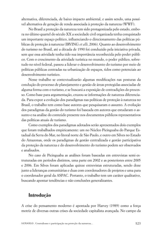 alternativa, diferenciada, de baixo impacto ambiental, e assim sendo, uma possí-
vel alternativa de geração de renda associada à proteção da natureza (WWF).
     No Brasil a proteção da natureza tem sido protagonizada pelo estado, embo-
ra no último quartel do século XX a sociedade civil organizada tenha conquistado
um importante espaço político, inﬂuenciando o direcionamento das políticas pú-
blicas de proteção à natureza (IRVING et alli, 2006). Quanto ao desenvolvimento
do turismo no Brasil, até a década de 1990 foi conduzido pela iniciativa privada,
sem que essa atividade tenha tido sua importância reconhecida pelo poder públi-
co. Com o crescimento da atividade turística no mundo, o poder público, sobre-
tudo no nível federal, passou a liderar o desenvolvimento do turismo por meio de
políticas públicas centradas na urbanização de espaços, tidos como potenciais ao
desenvolvimento turístico.
     Nesse trabalho se contextualizarão algumas modiﬁcações nas posturas da
condução do processo de planejamento e gestão de áreas protegidas associadas de
alguma forma com o turismo, e se buscará a exposição de contradições do proces-
so. Como base para argumentação, cruzou-se informações de natureza diferencia-
da. Para expor a evolução dos paradigmas nas políticas de proteção à natureza no
Brasil, o trabalho tem como base autores que pesquisaram o assunto. A evolução
dos paradigmas da gestão do turismo foi baseada em autores que estudaram o as-
sunto e na análise do conteúdo presente nos documentos públicos representativos
das políticas atuais de turismo.
     Como exemplos dos paradigmas adotados serão apresentados dois exemplos
que foram trabalhados empiricamente: um no Núcleo Picinguaba do Parque Es-
tadual da Serra do Mar, no litoral norte de São Paulo, e outro em Silves no Estado
do Amazonas, onde os paradigmas de gestão centralizada e gestão participativa
da proteção da natureza e do desenvolvimento do turismo podem ser observados
e analisados.
     No caso de Picinguaba as análises foram baseadas em entrevistas semi-es-
truturadas em períodos distintos, uma parte em 2002 e as posteriores entre 2005
e 2006. Em Silves foram aplicadas quinze entrevistas estruturadas, sendo doze
junto a lideranças comunitárias e duas com coordenadores de projetos e uma para
o coordenador geral da ASPAC. Portanto, o trabalho tem um caráter qualitativo,
buscando apontar tendências e não conclusões generalizantes.



      Introdução

A crise do pensamento moderno é apontada por Harvey (1989) como a força
motriz de diversas outras crises da sociedade capitalista avançada. No campo da


SANSOLO . Centralismo e participação na proteção da natureza...               123
 