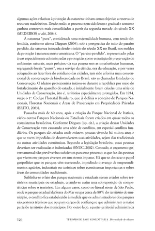 algumas ações relativas à proteção da natureza tinham como objetivo a reserva de
recursos madeireiros. Desde então, o processo tem sido lento e gradual e somente
ganhou contornos mais consolidados a partir da segunda metade do século XX
(MEDEIROS et alii, 2004).
      A natureza “pura”, considerada uma externalidade humana, vem sendo de-
fendida, conforme aﬁrma Diegues (2004), sob a perspectiva do mito do paraíso
perdido, da natureza intocada desde o início do século XX no Brasil, nos moldes
da proteção à natureza norte-americana. O “paraíso perdido”, representado pelas
áreas especialmente administradas e protegidas como estratégia de preservação de
ambientes naturais, mais próximo da sua pureza sem as interferências humanas,
segregando locais “puros”, ora a serviço da ciência, ora da educação, e por vezes
adequados ao lazer fora do cotidiano das cidades, tem sido a forma mais conven-
cional de conservação da biodiversidade no Brasil: são as chamadas Unidades de
Conservação. O ideário protecionista iniciou-se durante a república por meio do
fortalecimento do aparelho do estado, e inicialmente foram criadas uma série de
Unidades de Conservação, isto é, teritórios especialmente protegidos. Em 1934,
surge o 1o. Código Florestal Brasileiro, que já deﬁnia o conceito de Parques Na-
cionais, Florestas Nacionais e Áreas de Preservação em Propriedades Privadas
(BRITO, 2003).
      Passados mais de 60 anos, após a criação do Parque Nacional de Itatiaia,
vários outros Parques Nacionais ou Estaduais foram criados em quase todos os
ecossistemas brasileiros. Conforme Diegues (op. cit.), a criação dessas Unidades
de Conservação vem causando uma série de conﬂitos, em especial conﬂitos fun-
diários. Os parques são criados onde existem pessoas vivendo há muitos anos e
que se veem impedidas de desenvolverem suas atividades, sejam elas tradicionais
ou outras atividades econômicas. Segundo a legislação brasileira, essas pessoas
deveriam ser realocadas e indenizadas (SNUC, 2002). Contudo, o orçamento go-
vernamental não prevê verbas suﬁcientes para esse processo, o que faz das pessoas
que vivem em parques viverem em um eterno impasse. Há que se destacar o papel
geopolítico que os parques vêm exercendo, impedindo o avanço de empreendi-
mentos agrários, industriais ou turísticos sobre ecossistemas importantes e sobre
áreas de comunidades tradicionais.
      Sublinha-se o fato dos parque nacionais e estaduais serem criados sobre ter-
ritórios municipais ou estaduais, criando-se assim uma sobreposição de compe-
tências sobre o território. Em alguns casos, como no litoral norte de São Paulo,
onde o parque estadual da Serra do Mar ocupa cerca de 80% do território do mu-
nicípio, o conﬂito ﬁca estabelecido à medida que os administradores dos parques
são gestores técnicos que ocupam cargos de conﬁança e que administram a maior
parte do território dos municípios. Por outro lado, a parte territorial administrada


126                                TURISMO DE BASE COMUNITÁRIA . Diversidade de olhares
 
