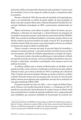 pelo poder público municipal eleito diretamente pela população é a menor parte
dos municípios. Cria-se aí um espaço de conﬂito de poder e competências sobre
os territórios.
      Durante a década de 1990, diversas ações da sociedade civil organizada pas-
saram a ser consideradas no âmbito da gestão pública de áreas protegidas no
Brasil, entre elas o próprio debate sobre o Sistema Nacional de Unidades de Con-
servação, ﬁnalmente promulgado em 2000 e posteriomente regulamentado em
2002.
      Alguns instrumentos, como planos de gestão e planos de manejo, que pos-
sibilitariam a efetivação da conservação e o desenvolvimento de programas de
uso público em parques nacionais, ainda estão por serem desenvolvidos (IBAMA,
2006). Isso, somado aos problemas fundiários e territoriais, permite colocar-se em
dúvida o objetivo do governo brasileiro de atingir a meta de 10% de proteção do
território nacional. Hoje nem mesmo o que está protegido na lei tem as condições
necessárias para atingir os objetivos estabelecidos.
      Chama a atenção o interesse por parte do governo federal de intensiﬁcar a
visitação nos parques nacionais*, o que pode ocasionar um efeito inverso aos obje-
tivos dos parques, pela falta de condições adequadas para a recepção de turistas.
      No processo evolutivo das políticas públicas para o meio ambiente no Brasil,
em especial a proteção da natureza, convivem paradigmas dicotômicos como pre-
servação e conservação, centralismo e participação, como começa a ocorrer nas
políticas de turismo.
      As políticas públicas para o turismo no Brasil podem ser divididas em três
grandes períodos, sendo o primeiro considerado a pré-história das ações públicas
relativas ao setor, que se inicia na década de 1930 e se prolonga até a década de
1960. O turismo não possuía qualquer distinção no cenário econômico e político
no Brasil. Praticado somente por uma pequena elite, do ponto de vista do poder
público somente gerou algumas ações regulatórias, sem que isso se traduzisse em
uma ação coordenada (CRUZ, 2000).
      O segundo período tem início em 1966 — com a criação da Política Nacio-
nal de Turismo e do Conselho Nacional de Turismo — e é ﬁnalizado em 1991. O
período foi marcado pelo desenvolvimento do turismo interno no Brasil, tendo
como principal motor o modelo de segundas residências, isto é, capitaneado pelo
setor imobiliário, que encontrou facilidades de incorporação do território cos-


*
  Segundo representante do IBAMA em apresentação no Núcleo do Conhecimento durante o
Salão do Turismo, realizado em junho de 2006 em São Paulo, promovido pelo Ministério do
Turismo, em 2005 foram registrados 2,3 milhões de visitantes nos parques nacionais do Brasil e
a meta é aumentar para 10.000.000 até 2008, em 23 parques priorizados.


SANSOLO . Centralismo e participação na proteção da natureza...                          127
 