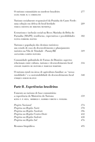 O turismo comunitário no nordeste brasileiro                  277
luzia neide m. t. coriolano

Turismo socialmente responsável da Prainha do Canto Verde:
uma solução em defesa do local herdado                        289
teresa cristina de miranda mendonça

Ecoturismo e inclusão social na Resex Marinha do Delta do
Parnaíba (MA/PI): tendências, expectativas e possibilidades   302
ﬂávia ferreira mattos

Turismo e população dos destinos turísticos:
um estudo de caso do desenvolvimento e planejamento
turístico na Vila de Trindade - Paraty/RJ                     319
alexandra campos oliveira

Comunidade quilombola de Furnas do Dionísio: aspectos
relacionais entre cultura, turismo e desenvolvimento local    334
anelize martins de oliveira e marcelo marinho

O turismo rural em áreas de agricultura familiar: as “novas
ruralidades” e a sustentabilidade do desenvolvimento local    348
enrique sergio blanco


Parte II . Experiências brasileiras
Fomento ao turismo de base comunitária:
a experiência do Ministério do Turismo                        359
kátia t. p. silva, rodrigo c. ramiro e breno s. teixeira

Projeto Nacional                                              374
Projetos na Região Norte                                      378
Projetos na Região Nordeste                                   396
Projetos na Região Centro-Oeste                               432
Projetos na Região Sudeste                                    438
Projetos na Região Sul                                        476

Resumos biográﬁcos                                            495
 