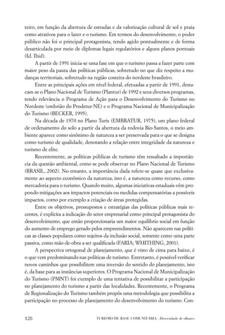 teiro, em função da abertura de estradas e da valorização cultural de sol e praia
como atrativos para o lazer e o turismo. Em termos do desenvolvimento, o poder
público não foi o principal protagonista, tendo agido pontualmente e de forma
desarticulada por meio de diplomas legais regulatórios e alguns planos pontuais
(Id. Ibid).
      A partir de 1991 inicia-se uma fase em que o turismo passa a fazer parte com
maior peso da pauta das políticas públicas, sobretudo no que diz respeito a mu-
danças territoriais, sobretudo na região costeira do nordeste brasileiro.
      Entre as principais ações em nível federal, efetuadas a partir de 1991, desta-
cam-se o Plano Nacional de Turismo (Plantur) de 1992 e seus diversos programas,
tendo relevância o Programa de Ação para o Desenvolvimento do Turismo no
Nordeste (embrião do Prodetur-NE) e o Programa Nacional de Municipalização
do Turismo (BECKER, 1995).
      Na década de 1970 no Plano Turis (EMBRATUR, 1975), um plano federal
de ordenamento do solo a partir da abertura da rodovia Rio-Santos, o meio am-
biente aparece como sinônimo de natureza a ser preservada para o que se designa
como turismo de qualidade, denotando a relação entre integridade da natureza e
turismo de elite.
      Recentemente, as políticas públicas de turismo têm ressaltado a importân-
cia da questão ambiental, como se pode observar no Plano Nacional de Turismo
(BRASIL, 2002). No entanto, a importância dada refere-se quase que exclusiva-
mente ao aspecto econômico da natureza, isto é, a natureza como recurso, como
mercadoria para o turismo. Quando muito, algumas iniciativas estaduais vêm pro-
pondo mitigações aos impactos potenciais ou medidas compensatórias a possíveis
impactos, como por exemplo a criação de áreas protegidas.
      Entre os objetivos, pressupostos e estratégias das políticas públicas mais re-
centes, é explícita a indicação do setor empresarial como principal protagonista do
desenvolvimento, que então proporcionaria um maior equilíbrio social em função
do aumento de emprego gerado pelos empreendimentos. Não aparecem nas políti-
cas as classes populares como sujeitos da inclusão social, somente como uma parte
passiva, como mão-de-obra a ser qualiﬁcada (FARIA; WHITHING, 2001).
      A perspectiva ortogonal de planejamento, que é visto de cima para baixo, é
o que vem predominando nas políticas de turismo. Entretanto, é possível veriﬁcar
novos caminhos que possibilitem uma inversão do sentido do planejamento, isto
é, da base para as instâncias superiores. O Programa Nacional de Municipalização
do Turismo (PMNT) foi exemplo de uma tentativa de possibilitar a participação
no planejamento do turismo a partir das localidades. Recentemente, o Programa
de Regionalização do Turismo também propôs uma metodologia que possibilita a
participação no processo de planejamento do desenvolvimento do turismo. Con-


128                                TURISMO DE BASE COMUNITÁRIA . Diversidade de olhares
 