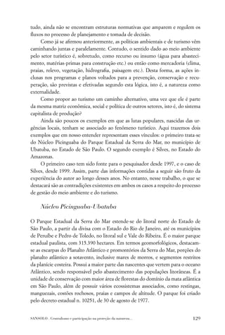 tudo, ainda não se encontram estruturas normativas que amparem e regulem os
ﬂuxos no processo de planejamento e tomada de decisão.
     Como já se aﬁrmou anteriormente, as políticas ambientais e de turismo vêm
caminhando juntas e paralelamente. Contudo, o sentido dado ao meio ambiente
pelo setor turístico é, sobretudo, como recurso ou insumo (água para abasteci-
mento, matérias-primas para construção etc.) ou então como mercadoria (clima,
praias, relevo, vegetação, hidrograﬁa, paisagem etc.). Desta forma, as ações in-
clusas nos programas e planos voltados para a prevenção, conservação e recu-
peração, são previstas e efetivadas segundo esta lógica, isto é, a natureza como
externalidade.
     Como propor ao turismo um caminho alternativo, uma vez que ele é parte
da mesma matriz econômica, social e política de outros setores, isto é, do sistema
capitalista de produção?
     Ainda são poucos os exemplos em que as lutas populares, nascidas das ur-
gências locais, tenham se associado ao fenômeno turístico. Aqui trazemos dois
exemplos que em nosso entender representam esses vínculos: o primeiro trata-se
do Núcleo Picinguaba do Parque Estadual da Serra do Mar, no município de
Ubatuba, no Estado de São Paulo. O segundo exemplo é Silves, no Estado do
Amazonas.
     O primeiro caso tem sido fonte para o pesquisador desde 1997, e o caso de
Silves, desde 1999. Assim, parte das informações contidas a seguir são fruto da
experiência do autor ao longo desses anos. No entanto, nesse trabalho, o que se
destacará são as contradições existentes em ambos os casos a respeito do processo
de gestão do meio ambiente e do turismo.

      Núcleo Picinguaba-Ubatuba

O Parque Estadual da Serra do Mar estende-se do litoral norte do Estado de
São Paulo, a partir da divisa com o Estado do Rio de Janeiro, até os municípios
de Peruíbe e Pedro de Toledo, no litoral sul e Vale do Ribeira. É o maior parque
estadual paulista, com 315.390 hectares. Em termos geomorfológicos, destacam-
se as escarpas do Planalto Atlântico e promontórios da Serra do Mar, porções do
planalto atlântico a sotavento, inclusive mares de morros, e segmentos restritos
da planície costeira. Possui a maior parte das nascentes que vertem para o oceano
Atlântico, sendo responsável pelo abastecimento das populações litorâneas. É a
unidade de conservação com maior área de ﬂorestas do domínio da mata atlântica
em São Paulo, além de possuir vários ecossistemas associados, como restingas,
manguezais, costões rochosos, praias e campos de altitude. O parque foi criado
pelo decreto estadual n. 10251, de 30 de agosto de 1977.


SANSOLO . Centralismo e participação na proteção da natureza...               129
 