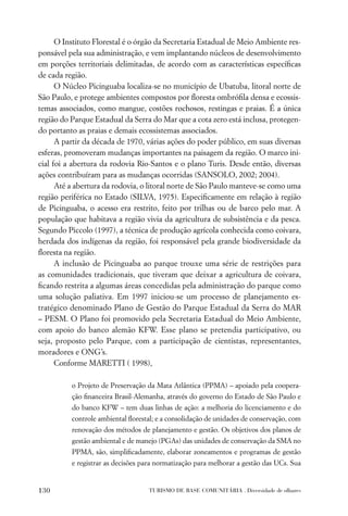O Instituto Florestal é o órgão da Secretaria Estadual de Meio Ambiente res-
ponsável pela sua administração, e vem implantando núcleos de desenvolvimento
em porções territoriais delimitadas, de acordo com as características especíﬁcas
de cada região.
      O Núcleo Picinguaba localiza-se no município de Ubatuba, litoral norte de
São Paulo, e protege ambientes compostos por ﬂoresta ombróﬁla densa e ecossis-
temas associados, como mangue, costões rochosos, restingas e praias. É a única
região do Parque Estadual da Serra do Mar que a cota zero está inclusa, protegen-
do portanto as praias e demais ecossistemas associados.
      A partir da década de 1970, várias ações do poder público, em suas diversas
esferas, promoveram mudanças importantes na paisagem da região. O marco ini-
cial foi a abertura da rodovia Rio-Santos e o plano Turis. Desde então, diversas
ações contribuíram para as mudanças ocorridas (SANSOLO, 2002; 2004).
      Até a abertura da rodovia, o litoral norte de São Paulo manteve-se como uma
região periférica no Estado (SILVA, 1975). Especiﬁcamente em relação à região
de Picinguaba, o acesso era restrito, feito por trilhas ou de barco pelo mar. A
população que habitava a região vivia da agricultura de subsistência e da pesca.
Segundo Piccolo (1997), a técnica de produção agrícola conhecida como coivara,
herdada dos indígenas da região, foi responsável pela grande biodiversidade da
ﬂoresta na região.
      A inclusão de Picinguaba ao parque trouxe uma série de restrições para
as comunidades tradicionais, que tiveram que deixar a agricultura de coivara,
ﬁcando restrita a algumas áreas concedidas pela administração do parque como
uma solução paliativa. Em 1997 iniciou-se um processo de planejamento es-
tratégico denominado Plano de Gestão do Parque Estadual da Serra do MAR
– PESM. O Plano foi promovido pela Secretaria Estadual do Meio Ambiente,
com apoio do banco alemão KFW. Esse plano se pretendia participativo, ou
seja, proposto pelo Parque, com a participação de cientistas, representantes,
moradores e ONG’s.
      Conforme MARETTI ( 1998),

          o Projeto de Preservação da Mata Atlântica (PPMA) – apoiado pela coopera-
          ção ﬁnanceira Brasil-Alemanha, através do governo do Estado de São Paulo e
          do banco KFW – tem duas linhas de ação: a melhoria do licenciamento e do
          controle ambiental ﬂorestal; e a consolidação de unidades de conservação, com
          renovação dos métodos de planejamento e gestão. Os objetivos dos planos de
          gestão ambiental e de manejo (PGAs) das unidades de conservação da SMA no
          PPMA, são, simpliﬁcadamente, elaborar zoneamentos e programas de gestão
          e registrar as decisões para normatização para melhorar a gestão das UCs. Sua


130                                TURISMO DE BASE COMUNITÁRIA . Diversidade de olhares
 