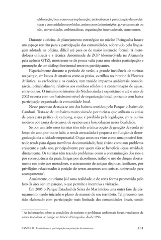 elaboração, bem como sua implantação, estão abertas à participação das prefei-
             turas e comunidades envolvidas, assim como de instituições, governamentais ou
             não, universidades, ambientalistas, organizações internacionais, entre outros.


     Durante a oﬁcina de planejamento estratégico no núcleo Picinguaba houve
um espaço restrito para a participação das comunidades, sobretudo pela lingua-
gem adotada na oﬁcina, difícil até para os de maior instrução formal. A meto-
dologia utilizada e a técnica denominada de ZOP (desenvolvida na Alemanha
pela agência GTZ), mostraram-se de pouca valia para uma efetiva participação e
promoção de um diálogo horizontal entre os participantes.
     Especialmente durante o período de verão, a grande incidência de turistas
no parque, em busca de atrativos como as praias, as trilhas no interior da Floresta
Atlântica, as cachoeiras e os costões, tem trazido impactos ambientais conside-
ráveis, principalmente relativos aos resíduos sólidos e à contaminação de águas,
entre outros. O turismo no interior do Núcleo ainda é espontâneo e até o ano de
2002 ocorria com um baixíssimo nível de organização local, portanto com baixa
participação organizada da comunidade local.
     Nesse processo destaca-se um dos bairros contidos pelo Parque, o bairro do
Camburi. Trata-se de um bairro muito visitado por turistas que utilizam as areias
da praia para prática de camping, o que é proibido pela legislação, entre outros
motivos por causa da escassez de opções para hospedagem nessa localidade.
     Se por um lado esses turistas têm sido a única opção de geração de renda ao
longo do ano, por outro lado, a renda arrecadada é pequena em função da desor-
ganização da atividade empresarial. O que antes era visto como uma possível fon-
te de renda para alguns membros da comunidade, hoje é visto como um problema
crescente a cada ano, principalmente por quem não se beneﬁcia dessa atividade
diretamente. Os turistas têm trazido problemas como a contaminação dos rios e
por consequência da praia, brigas por alcoolismo, tráﬁco e uso de drogas aberta-
mente em meio aos moradores, e acirramento de antigas disputas familiares, por
privilégios relacionados à posição de terras atraentes aos turistas, sobretudo para
acampamento*.
     Atualmente, o turismo já é uma realidade, e de certa forma promovido pelo
fato da área ser um parque, o que permite e incentiva a visitação.
     Em 2005 o Parque Estadual da Serra do Mar iniciou uma outra fase de pla-
nejamento, tendo iniciado o plano de manejo de seu território. Tal processo tem
sido elaborado com participação mais limitada das comunidades locais, sendo


*
 As informações sobre as condições do turismo e problemas ambientais foram resultantes de
vários trabalhos de campo no Núcleo Picinguaba, desde 1996.


SANSOLO . Centralismo e participação na proteção da natureza...                         131
 