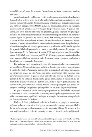 concebido por técnicos do Instituto Florestal com apoio de consultorias técnicas
externas.
     As ações do poder público na região resultaram na ampliação da cobertura
ﬂorestal sobre as áreas antes cultivadas pelos habitantes locais, mas também pro-
moveu o desenvolvimento do turismo, causa principal dos impactos ambientais
que ocorrem na região (SANSOLO, 2002). As novas características da paisagem
ocasionaram um processo de mobilização das populações locais. A questão fun-
diária, que antes não era tida como um problema, passou a ser um dos principais
assuntos em todas as reuniões em que as comunidades participaram em conjunto
com os órgãos do governo. No caso do bairro do Cambury, as discussões levaram
o poder público a reconhecer o direito da população local ao território. Recen-
temente, o bairro foi reconhecido como território remanescente de quilombolas.
Além disso, no plano de manejo que vem sendo produzido, no Núcleo Picinguaba
há a possibilidade de permanência dessas comunidades dentro do parque, com
base no artigo XI do Decreto nº 4.340 de 2002, que regulamenta o Sistema Na-
cional de Unidades de Conservação (SNUC). Outros temas vêm sendo debatidos
entre as comunidades e a administração do parque, como o saneamento básico, a
luz elétrica e a organização do turismo.
     Em todo esse processo, cujas ações têm sido protagonizadas pelo poder públi-
co nos últimos 30 anos, destaca-se a inﬂuência dos diversos gestores que estiveram
à frente do Núcleo Picinguaba, pois devido à ausência de diretrizes para gestão
de parques no estado de São Paulo, cada gestor assumiu um estilo seguindo suas
características pessoais*. A gestora atual tem tido uma postura de diálogo com as
comunidades na tentativa de conduzir a gestão considerando a existência das co-
munidades e seus problemas. Se por um lado, abriu-se espaço para conquistas das
comunidades, por outro lado trata-se de uma situação passageira, pois sendo um
cargo de conﬁança, um próximo gestor poderá ter um estilo de gestão diferente.
     O que se sobressai são as contradições presentes na localidade. O parque
é considerado pelas comunidades como responsável pelo engessamento de suas
vidas, e trouxe outro signiﬁcado ao lugar: a proteção da natureza acompanhada
do desenvolvimento do turismo.
     Pode-se deduzir pelo histórico das áreas lindeiras do parque, e mesmo por
ações de grilagem em seu interior, que se o mesmo não existisse, as comunidades
locais poderiam ter perdido suas terras. Ao longo dos últimos 30 anos as ações
que incidiram sobre a região tiveram origem nas três esferas do poder público e de


*
 Todos os gestores que estiveram à frente do Núcleo Picinguaba foram entrevistados em 2002.
Entre 2005 e 2006 a atual gestora foi entrevistada por três vezes, tendo relatado a atual situação
da relação entre o parque estadual e a comunidade local.


132                                      TURISMO DE BASE COMUNITÁRIA . Diversidade de olhares
 