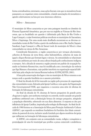 forma centralizadora; entretanto, essas ações ﬁzeram com que os moradores locais
passassem a se organizar como comunidades, criando associações de moradores e
agindo coletivamente na luta por seus interesses coletivos.

      Silves - Amazonas

O município de Silves caracteriza-se por uma paisagem inserida no domínio da
Floresta Equatorial Amazônica, que por sua vez engloba as Várzeas do Rio Ama-
zonas, que na localidade em questão é delimitado pela Bacia do Rio Urubu e
Lago Canaçari, e cujas fronteiras políticas envolvem os municípios de Itacoatiara,
Silves e Itapiranga. Em uma escala mais detalhada encontram-se as diversas co-
munidades rurais do Rio Urubu a partir da conﬂuência com o Rio Anebá, Itapani,
Sanabani, Lago Canaçari e a Ilha de Saracá (sede do município de Silves) e duas
comunidades na várzea do Rio Amazonas.
     Considerada ﬁsicamente, a região caracteriza-se por terraços aluvionários,
cobertos de ﬂorestas de terra ﬁrme, solos hidromórﬁcos, cobertos de mata de
igapó e diques ﬂuviais que formam lagos e várzeas. As comunidades se relacionam
como esse ambiente por meio de uma cultura forjada pelo conhecimento indígena
e europeu. Até a década de sessenta a região possuía um padrão de ocupação ba-
seado no binômio ﬂoresta/rios, mas foi modiﬁcada com a introdução da rodovia
que liga Manaus a Itacoatiara, cujo padrão interferiu na organização espacial deﬁ-
nida hoje pela relação rio/várzea/ﬂoresta/rodovia (GONÇALVES, 2001).
     A luta pela conservação dos lagos e rios no município de Silves remonta a um
tempo onde a questão fundiária era o assunto prioritário.
     O ﬁnal da década de 60 foi marcado na região pelo processo de organização
das comunidades rurais, liderado pela Igreja Católica e com apoio da Organização
Não Governamental FASE, que organizou e executou uma série de oﬁcinas de
formação de lideranças comunitárias.
     Ao ﬁnal da década de 70, dezenas de barcos pesqueiros de grande porte
chegavam à região, sem nenhuma restrição ou controle, tendo causado um grande
problema ambiental com a diminuição brusca do estoque pesqueiro, atingindo
a população ribeirinha, sobretudo em sua dieta alimentar. A resposta se deu por
inﬂuência da Igreja Católica, inspirada pela teologia da libertação. Ao ﬁnal da dé-
cada de 1980 formou-se a Associação de Silves para Proteção Ambiental e Cultura
(ASPAC), que segundo os membros fundadores foi herdeira dos ideais comuni-
tários da pastoral da terra, inclusive sendo fundada por alguns membros da igreja
que militavam na formação de lideranças comunitárias.
     A ASPAC, em conjunto com as comunidades rurais, redigiu e conquistou a
promulgação de uma lei municipal que proibiu a pesca comercial e estabeleceu


SANSOLO . Centralismo e participação na proteção da natureza...                133
 