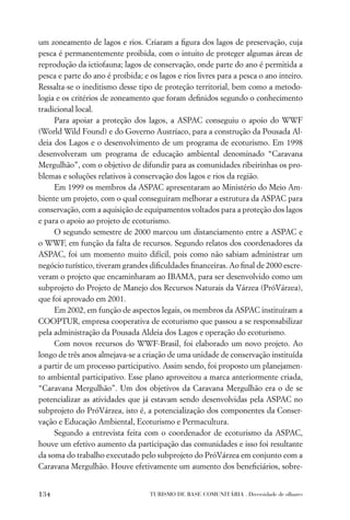 um zoneamento de lagos e rios. Criaram a ﬁgura dos lagos de preservação, cuja
pesca é permanentemente proibida, com o intuito de proteger algumas áreas de
reprodução da ictiofauna; lagos de conservação, onde parte do ano é permitida a
pesca e parte do ano é proibida; e os lagos e rios livres para a pesca o ano inteiro.
Ressalta-se o ineditismo desse tipo de proteção territorial, bem como a metodo-
logia e os critérios de zoneamento que foram deﬁnidos segundo o conhecimento
tradicional local.
     Para apoiar a proteção dos lagos, a ASPAC conseguiu o apoio do WWF
(World Wild Found) e do Governo Austríaco, para a construção da Pousada Al-
deia dos Lagos e o desenvolvimento de um programa de ecoturismo. Em 1998
desenvolveram um programa de educação ambiental denominado “Caravana
Mergulhão”, com o objetivo de difundir para as comunidades ribeirinhas os pro-
blemas e soluções relativos à conservação dos lagos e rios da região.
     Em 1999 os membros da ASPAC apresentaram ao Ministério do Meio Am-
biente um projeto, com o qual conseguiram melhorar a estrutura da ASPAC para
conservação, com a aquisição de equipamentos voltados para a proteção dos lagos
e para o apoio ao projeto de ecoturismo.
     O segundo semestre de 2000 marcou um distanciamento entre a ASPAC e
o WWF, em função da falta de recursos. Segundo relatos dos coordenadores da
ASPAC, foi um momento muito difícil, pois como não sabiam administrar um
negócio turístico, tiveram grandes diﬁculdades ﬁnanceiras. Ao ﬁnal de 2000 escre-
veram o projeto que encaminharam ao IBAMA, para ser desenvolvido como um
subprojeto do Projeto de Manejo dos Recursos Naturais da Várzea (PróVárzea),
que foi aprovado em 2001.
     Em 2002, em função de aspectos legais, os membros da ASPAC instituíram a
COOPTUR, empresa cooperativa de ecoturismo que passou a se responsabilizar
pela administração da Pousada Aldeia dos Lagos e operação do ecoturismo.
     Com novos recursos do WWF-Brasil, foi elaborado um novo projeto. Ao
longo de três anos almejava-se a criação de uma unidade de conservação instituída
a partir de um processo participativo. Assim sendo, foi proposto um planejamen-
to ambiental participativo. Esse plano aproveitou a marca anteriormente criada,
“Caravana Mergulhão”. Um dos objetivos da Caravana Mergulhão era o de se
potencializar as atividades que já estavam sendo desenvolvidas pela ASPAC no
subprojeto do PróVárzea, isto é, a potencialização dos componentes da Conser-
vação e Educação Ambiental, Ecoturismo e Permacultura.
     Segundo a entrevista feita com o coordenador de ecoturismo da ASPAC,
houve um efetivo aumento da participação das comunidades e isso foi resultante
da soma do trabalho executado pelo subprojeto do PróVárzea em conjunto com a
Caravana Mergulhão. Houve efetivamente um aumento dos beneﬁciários, sobre-


134                                TURISMO DE BASE COMUNITÁRIA . Diversidade de olhares
 