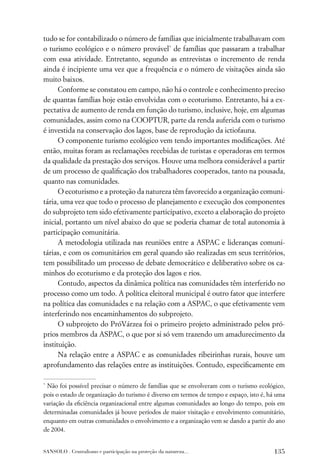 tudo se for contabilizado o número de famílias que inicialmente trabalhavam com
o turismo ecológico e o número provável* de famílias que passaram a trabalhar
com essa atividade. Entretanto, segundo as entrevistas o incremento de renda
ainda é incipiente uma vez que a frequência e o número de visitações ainda são
muito baixos.
      Conforme se constatou em campo, não há o controle e conhecimento preciso
de quantas famílias hoje estão envolvidas com o ecoturismo. Entretanto, há a ex-
pectativa de aumento de renda em função do turismo, inclusive, hoje, em algumas
comunidades, assim como na COOPTUR, parte da renda auferida com o turismo
é investida na conservação dos lagos, base de reprodução da ictiofauna.
      O componente turismo ecológico vem tendo importantes modiﬁcações. Até
então, muitas foram as reclamações recebidas de turistas e operadoras em termos
da qualidade da prestação dos serviços. Houve uma melhora considerável a partir
de um processo de qualiﬁcação dos trabalhadores cooperados, tanto na pousada,
quanto nas comunidades.
      O ecoturismo e a proteção da natureza têm favorecido a organização comuni-
tária, uma vez que todo o processo de planejamento e execução dos componentes
do subprojeto tem sido efetivamente participativo, exceto a elaboração do projeto
inicial, portanto um nível abaixo do que se poderia chamar de total autonomia à
participação comunitária.
      A metodologia utilizada nas reuniões entre a ASPAC e lideranças comuni-
tárias, e com os comunitários em geral quando são realizadas em seus territórios,
tem possibilitado um processo de debate democrático e deliberativo sobre os ca-
minhos do ecoturismo e da proteção dos lagos e rios.
      Contudo, aspectos da dinâmica política nas comunidades têm interferido no
processo como um todo. A política eleitoral municipal é outro fator que interfere
na política das comunidades e na relação com a ASPAC, o que efetivamente vem
interferindo nos encaminhamentos do subprojeto.
      O subprojeto do PróVárzea foi o primeiro projeto administrado pelos pró-
prios membros da ASPAC, o que por si só vem trazendo um amadurecimento da
instituição.
      Na relação entre a ASPAC e as comunidades ribeirinhas rurais, houve um
aprofundamento das relações entre as instituições. Contudo, especiﬁcamente em

*
 Não foi possível precisar o número de famílias que se envolveram com o turismo ecológico,
pois o estado de organização do turismo é diverso em termos de tempo e espaço, isto é, há uma
variação da eﬁciência organizacional entre algumas comunidades ao longo do tempo, pois em
determinadas comunidades já houve períodos de maior visitação e envolvimento comunitário,
enquanto em outras comunidades o envolvimento e a organização vem se dando a partir do ano
de 2004.


SANSOLO . Centralismo e participação na proteção da natureza...                         135
 