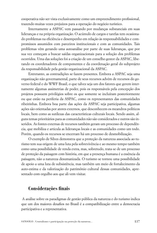 cooperativa não ser vista exclusivamente como um empreendimento proﬁssional,
trazendo muitas vezes prejuízos para a operação do negócio turístico.
      Internamente a ASPAC vem passando por mudanças substanciais em suas
lideranças e na própria organização. O acúmulo de cargos e tarefas tem ocasiona-
do problemas na eﬁciência e desempenho em relação às responsabilidades e com-
promissos assumidos com parceiros institucionais e com as comunidades. Tais
problemas vêm gerando uma autoanálise por parte de suas lideranças, que por
sua vez começam a buscar saídas organizacionais para a solução dos problemas
ocorridos. Uma das soluções foi a criação de um conselho gestor da ASPAC, libe-
rando os coordenadores de componentes e da coordenação geral do subprojeto
da responsabilidade pela gestão organizacional da ASPAC.
      Entretanto, as contradições se fazem presentes. Embora a ASPAC seja uma
organização não governamental, parte de seus recursos advém de recursos do go-
verno federal e do WWF Brasil, o que talvez seja um dos fatores que gerem inter-
namente algumas assimetrias de poder, pois os responsáveis pela concepção dos
projetos possuem privilégios sobre os que somente se incluíram posteriormente
ou que estão na periferia da ASPAC, como os representantes das comunidades
ribeirinhas. Embora boa parte das ações da ASPAC seja participativa, algumas
ações são orientadas por atores externos, que desconhecem os meandros políticos
locais, bem como as sutilezas das características culturais locais. Sendo assim, al-
guns temas prioritários para as comunidades não são considerados e outros são in-
seridos. As fontes externas de recursos também geram um processo de dependên-
cia, que mobiliza e articula as lideranças locais e as comunidades como um todo.
Porém, quando os recursos se encerram há um processo de desmobilização.
      O exemplo de Silves demonstra que a proteção da natureza associada ao tu-
rismo tem sua origem de uma luta pela sobrevivência e ao mesmo tempo também
como uma possibilidade de renda extra, mas, sobretudo, trata-se de um processo
de proteção da paisagem com história, em que a presença humana é a essência da
paisagem, não a natureza desumanizada. O turismo se tornou uma possibilidade
de apoio a uma luta de subsistência, mas também um meio de fortalecimento da
auto-estima e da valorização do patrimônio cultural dessas comunidades, apre-
sentado com orgulho aos que ali vem visitar.



      Considerações ﬁnais

A análise sobre os paradigmas de gestão pública da natureza e do turismo indica
que um dos maiores desaﬁos no Brasil é a compatibilização entre a democracia
participativa e a representativa.


SANSOLO . Centralismo e participação na proteção da natureza...                 137
 