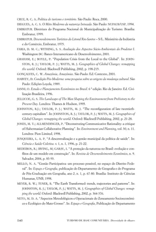 CRUZ, R. C. A. Política de turismo e território. São Paulo: Roca, 2000.
DIEGUES, A. C. S. O Mito Moderno da natureza Intocada. São Paulo: NUPAUB/USP, 1994.
EMBRATUR. Diretrizes do Programa Nacional de Municipalização do Turismo. Brasília:
   Embratur, 1999.
EMBRATUR. Desenvolvimento Turístico do Litoral Rio-Santos – S/L. Ministério da Indústria
   e do Comércio, Embratur, 1975.
FARIA, D. M. C.; WITHING, S. S. Avaliação dos Aspectos Sócio-Ambientais do Prodetur I.
   Washington DC: Banco Interamericano de Desenvolvimento, 2001.
GRAHAM, E.; BOYLE, P. “Population Crisis from the Local to the Global”. In: JOHN-
   STON, R. J.; TAYLOR, P. J.; WATTS, M. J. Geographies of Global Changes: remapping
   the world. Oxford: Blackwell Publishing, 2002, p. 198-215.
GONÇALVES, C. W. Amazônia, Amazônias. São Paulo: Ed. Contexto, 2001.
HARVEY, D. Condição Pós-Moderna: uma pesquisa sobre as origens da mudança cultural. São
   Paulo: Edições Loyola, 1989.
IANNI, O. Estado e Planejamento Econômico no Brasil. 6 ª edição. Rio de Janeiro: Ed. Civi-
   lização Brasileira, 1996.
JELLICOE, G. S. The Landscape of The Man Shaping the Environment from Prehistory to the
   Present Day. Londres: Thames & Hudson, 1995.
JOHNSTON, R.J.; TAYLOR, P. J.; WATTS, M. J. “The reconﬁguration of late twentieth-
   century capitalism”. In: JOHNSTON, R. J.; TAYLOR, P. J.; WATTS, M. J. Geographies of
   Global Changes: remapping the world. Oxford: Blackwell Publishing, 2002, p. 21-28.
JONES, M. T.; ALLMENDINGER, P. “Deconstruting Communicative Rationality: a critique
   of Habermasian Collaborative Planning”. In: Environment and Planning, vol. 30, n. 11.
   Londres: Pion Limited, 1998.
JUNQUEIRA, L. A. P. “A descentralização e a gestão municipal da política de saúde”. In:
   Ciência e Saúde Coletiva. v. 1, n. 1, 1996, p. 21-22.
MEDEIROS, R.; IRVING, M; GARAY, I. “A proteção da natureza no Brasil: evolução e con-
   ﬂitos de um modelo em construção”. In: Revista de Desenvolvimento Econômico, n. 9.
   Salvador, 2004, p. 83-93.
MELLO, N. A. “Gestão Participativa: um processo possível, no espaço do Distrito Fede-
   ral”. In: Espaço e Geograﬁa, publicação do Departamento de Geograﬁa e do Programa
   de Pós-Graduação em Geograﬁa, ano 2, n. 1, p. 67-80. Brasília: Instituto de Ciências
   Humanas, UNB, 1998.
MEYER, B. W.; TUNER, B. “The Earth Transformed: trends, trajectories and patterns”. In:
   JOHNSTON, R. J.; TAYLOR, P. J.; WATTS, M. J. Geographies of Global Changes: remap-
   ping the world. Oxford: Blackwell Publishing, 2002, p. 364-376.
NETO, M. D. A. “Aspectos Metodológicos e Operacionais do Zoneamento Socioeconômi-
   co e Ecológico do Mato Grosso”. In: Espaço e Geograﬁa, Publicação do Departamento




140                                    TURISMO DE BASE COMUNITÁRIA . Diversidade de olhares
 