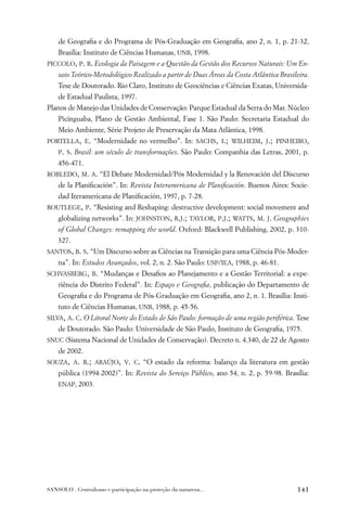 de Geograﬁa e do Programa de Pós-Graduação em Geograﬁa, ano 2, n. 1, p. 21-32,
    Brasília: Instituto de Ciências Humanas, UNB, 1998.
PICCOLO, P. R. Ecologia da Paisagem e a Questão da Gestão dos Recursos Naturais: Um En-
    saio Teórico-Metodológico Realizado a partir de Duas Áreas da Costa Atlântica Brasileira.
    Tese de Doutorado. Rio Claro, Instituto de Geociências e Ciências Exatas, Universida-
    de Estadual Paulista, 1997.
Planos de Manejo das Unidades de Conservação: Parque Estadual da Serra do Mar. Núcleo
    Picinguaba, Plano de Gestão Ambiental, Fase 1. São Paulo: Secretaria Estadual do
    Meio Ambiente, Série Projeto de Preservação da Mata Atlântica, 1998.
PORTELLA, E. “Modernidade no vermelho”. In: SACHS, I.; WILHEIM, J.; PINHEIRO,
    P. S. Brasil: um século de transformações. São Paulo: Companhia das Letras, 2001, p.
    456-471.
ROBLEDO, M. A. “El Debate Modernidad/Pós Modernidad y la Renovación del Discurso
    de la Planiﬁcación”. In: Revista Interamericana de Planiﬁcación. Buenos Aires: Socie-
    dad Iteramericana de Planiﬁcación, 1997, p. 7-28.
ROUTLEGE, P. “Resisting and Reshaping: destructive development: social movement and
    globalizing networks”. In: JOHNSTON, R.J.; TAYLOR, P.J.; WATTS, M. J. Geographies
    of Global Changes: remapping the world. Oxford: Blackwell Publishing, 2002, p. 310-
    327.
SANTOS, B. S. “Um Discurso sobre as Ciências na Transição para uma Ciência Pós-Moder-
    na”. In: Estudos Avançados, vol. 2, n. 2. São Paulo: USP/IEA, 1988, p. 46-81.
SCHVASBERG, B. “Mudanças e Desaﬁos ao Planejamento e a Gestão Territorial: a expe-
    riência do Distrito Federal”. In: Espaço e Geograﬁa, publicação do Departamento de
    Geograﬁa e do Programa de Pós-Graduação em Geograﬁa, ano 2, n. 1. Brasília: Insti-
    tuto de Ciências Humanas, UNB, 1988, p. 45-56.
SILVA, A. C. O Litoral Norte do Estado de São Paulo: formação de uma região periférica. Tese
    de Doutorado. São Paulo: Universidade de São Paulo, Instituto de Geograﬁa, 1975.
SNUC (Sistema Nacional de Unidades de Conservação). Decreto n. 4.340, de 22 de Agosto
    de 2002.
SOUZA, A. R.; ARAÚJO, V. C. “O estado da reforma: balanço da literatura em gestão
    pública (1994-2002)”. In: Revista do Serviço Público, ano 54, n. 2, p. 59-98. Brasília:
    ENAP, 2003.




SANSOLO . Centralismo e participação na proteção da natureza...                         141
 