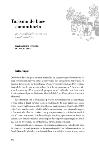 Turismo de base
  comunitária
      potencialidade no espaço
      rural brasileiro

      DAVIS GRUBER SANSOLO
      IVAN BURSZTYN




      Introdução

O objetivo desse artigo é resumir o trabalho de conceituação sobre turismo de
base comunitária que vem sendo desenvolvido por dois grupos de pesquisa no
Brasil: o Laboratório de Tecnologia e Desenvolvimento Social, da Universidade
Federal do Rio de Janeiro, no âmbito da linha de pesquisa em “Turismo e de-
senvolvimento social”; e o grupo de pesquisa sobre “Indicadores de Sustentabi-
lidade Ambiental para o Turismo e Hospitalidade”, da Universidade Anhembi-
Morumbi.
      Esse trabalho tem sido marcado por dois movimentos: um de construção
teórica sobre o lugar turístico como possibilidade de lugar relacional. Lugar
como espaço vivido, como sítio simbólico de pertencimento (ZAOUAL, 2006),
cujas fronteiras são dadas pela identidade comunitária e essas são condição para
o desejo de vínculos, de relações com quem possua outras referências identitá-
rias. O outro movimento é o da veriﬁcação empírica, que fornece as fontes de
constatação, análise e reﬂexão em exemplos desse tipo de organização no Brasil,
que tem na diversidade de contextos sua característica principal.
      Notadamente, as averiguações empíricas presentes neste trabalho são fruto
de nosso percurso de pesquisa em áreas rurais do interior e da zona costeira do
Brasil. Nestas localidades, o turismo de base comunitária vem se apresentando


142
 