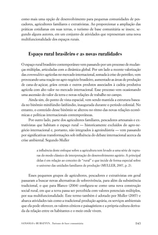 como mais uma opção de desenvolvimento para pequenas comunidades de pes-
cadores, agricultores familiares e extrativistas. Ao proporcionar a ampliação das
práticas cotidianas em suas terras, o turismo de base comunitária se insere, se-
gundo alguns autores, em um conjunto de atividades que representam uma nova
multifuncionalidade dos espaços rurais.



     Espaço rural brasileiro e as novas ruralidades

O espaço rural brasileiro contemporâneo vem passando por um processo de mudan-
ças múltiplas, articuladas com a dinâmica global. Por um lado a recente valorização
das commodities agrícolas no mercado internacional, somada à crise do petróleo, vem
provocando uma reação no agro-negócio brasileiro, aumentado as áreas de produção
de cana-de-açúcar, grãos cereais e outros produtos associados à cadeia produtiva
agrícola com alto valor no mercado internacional. Esse processo vem ocasionando
uma ascensão do valor da terra e novas relações de trabalho no campo.
      Ainda sim, do ponto de vista espacial, vem sendo mantida a estrutura basea-
da no binômio minifúndio-latifúndio, inaugurada durante o período colonial. No
entanto, o conteúdo desse binômio se alterou no ritmo das novas relações econô-
micas e políticas internacionais contemporâneas.
      Por outro lado, parte dos agricultores familiares, pescadores artesanais e ex-
trativistas que habitam o espaço rural — historicamente excluídos do agro-ne-
gócio internacional e, portanto, não integrados à agroindústria — vem passando
por signiﬁcativas transformações sob inﬂuência do debate internacional acerca da
crise ambiental. Segundo Muller

           a inﬂuência deste enfoque sobre a agricultura tem levado a uma série de ruptu-
           ras do modo clássico de interpretação do desenvolvimento agrário. A principal
           delas é em relação ao conceito de “rural” e que incide de forma especial sobre
           o universo das unidades familiares de produção (MULLER, 2007, p. 2).


     Esses pequenos grupos de agricultores, pescadores e extrativistas em geral
passaram a buscar novas alternativas de sobrevivência, para além da subsistência
tradicional, o que para Blanco (2004) conﬁgura-se como uma nova construção
social rural, em que a terra passa ser percebida com valores potenciais múltiplos,
por sua multifuncionalidade. Este termo também é adotado por Muller (2007) e
abarca atividades tais como a tradicional produção agrária, os serviços ambientais
que ela pode oferecer, os valores cênicos e paisagísticos e a própria cultura deriva-
da da relação entre os habitantes e o meio onde vivem.


SANSOLO e BURSZTYN . Turismo de base comunitária                                    143
 