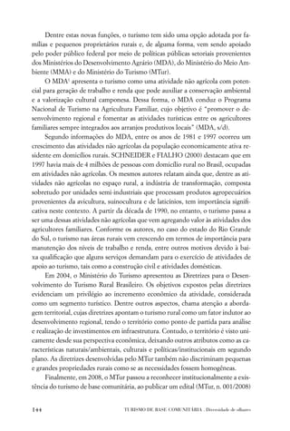 Dentre estas novas funções, o turismo tem sido uma opção adotada por fa-
mílias e pequenos proprietários rurais e, de alguma forma, vem sendo apoiado
pelo poder público federal por meio de políticas públicas setoriais provenientes
dos Ministérios do Desenvolvimento Agrário (MDA), do Ministério do Meio Am-
biente (MMA) e do Ministério do Turismo (MTur).
      O MDA1 apresenta o turismo como uma atividade não agrícola com poten-
cial para geração de trabalho e renda que pode auxiliar a conservação ambiental
e a valorização cultural camponesa. Dessa forma, o MDA conduz o Programa
Nacional de Turismo na Agricultura Familiar, cujo objetivo é “promover o de-
senvolvimento regional e fomentar as atividades turísticas entre os agricultores
familiares sempre integrados aos arranjos produtivos locais” (MDA, s/d).
      Segundo informações do MDA, entre os anos de 1981 e 1997 ocorreu um
crescimento das atividades não agrícolas da população economicamente ativa re-
sidente em domicílios rurais. SCHNEIDER e FIALHO (2000) destacam que em
1997 havia mais de 4 milhões de pessoas com domicílio rural no Brasil, ocupadas
em atividades não agrícolas. Os mesmos autores relatam ainda que, dentre as ati-
vidades não agrícolas no espaço rural, a indústria de transformação, composta
sobretudo por unidades semi-industriais que processam produtos agropecuários
provenientes da avicultura, suinocultura e de laticínios, tem importância signiﬁ-
cativa neste contexto. A partir da década de 1990, no entanto, o turismo passa a
ser uma dessas atividades não agrícolas que vem agregando valor às atividades dos
agricultores familiares. Conforme os autores, no caso do estado do Rio Grande
do Sul, o turismo nas áreas rurais vem crescendo em termos de importância para
manutenção dos níveis de trabalho e renda, entre outros motivos devido à bai-
xa qualiﬁcação que alguns serviços demandam para o exercício de atividades de
apoio ao turismo, tais como a construção civil e atividades domésticas.
      Em 2004, o Ministério do Turismo apresentou as Diretrizes para o Desen-
volvimento do Turismo Rural Brasileiro. Os objetivos expostos pelas diretrizes
evidenciam um privilégio ao incremento econômico da atividade, considerada
como um segmento turístico. Dentre outros aspectos, chama atenção a aborda-
gem territorial, cujas diretrizes apontam o turismo rural como um fator indutor ao
desenvolvimento regional, tendo o território como ponto de partida para análise
e realização de investimentos em infraestrutura. Contudo, o território é visto uni-
camente desde sua perspectiva econômica, deixando outros atributos como as ca-
racterísticas naturais/ambientais, culturais e políticas/institucionais em segundo
plano. As diretrizes desenvolvidas pelo MTur também não discriminam pequenas
e grandes propriedades rurais como se as necessidades fossem homogêneas.
      Finalmente, em 2008, o MTur passou a reconhecer institucionalmente a exis-
tência do turismo de base comunitária, ao publicar um edital (MTur, n. 001/2008)


144                               TURISMO DE BASE COMUNITÁRIA . Diversidade de olhares
 