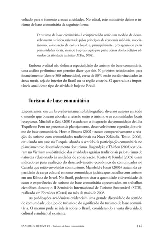voltado para o fomento a essas atividades. No edital, este ministério deﬁne o tu-
rismo de base comunitária da seguinte forma:

           O turismo de base comunitária é compreendido como um modelo de desen-
           volvimento turístico, orientado pelos princípios da economia solidária, associa-
           tivismo, valorização da cultura local, e, principalmente, protagonizado pelas
           comunidades locais, visando à apropriação por parte dessas dos benefícios ad-
           vindos da atividade turística (MTur, 2008).


     Embora o edital não deﬁna a espacialidade do turismo de base comunitária,
uma análise preliminar nos permite dizer que dos 50 projetos selecionados para
ﬁnanciamento (dentre 500 submetidos), cerca de 80% estão ou são vinculados às
áreas rurais, seja do interior do Brasil ou na região costeira. O que traduz a impor-
tância atual deste tipo de atividade hoje no Brasil.



     Turismo de base comunitária

Encontramos, em um breve levantamento bibliográﬁco, diversos autores em todo
o mundo que buscam abordar a relação entre o turismo e as comunidades locais
receptoras. Mitchell e Reid (2001) estudaram a integração da comunidade de Ilha
Tequile no Peru no processo de planejamento, desenvolvimento e gestão do turis-
mo de base comunitária. Horn e Simons (2002) tratam comparativamente a rela-
ção do turismo com comunidades tradicionais na Nova Zelândia. Tosun (2006),
estudando um caso na Turquia, aborda o sentido da participação comunitária no
planejamento e desenvolvimento do turismo. Rugendyke e Thi Son (2005) estuda-
ram no Vietnam a substituição das atividades agrárias tradicionais pelo turismo de
natureza relacionado às unidades de conservação. Koster & Randal (2005) usam
indicadores para avaliação do desenvolvimento econômico de comunidades no
Canadá que estão envolvidas com turismo. Mansfeld e Jonas (2006) tratam da ca-
pacidade de carga cultural em uma comunidade judaica que trabalha com turismo
em um Kibutz de Israel. No Brasil, podemos citar a quantidade e diversidade de
casos e experiências de turismo de base comunitária apresentados em trabalhos
cientíﬁcos durante o II Seminário Internacional de Turismo Sustentável (SITS),
realizado em Fortaleza (Ceará) no mês de maio de 2008.
      As publicações acadêmicas evidenciam uma grande diversidade do sentido
de comunidade, do tipo de turismo e do signiﬁcado do turismo de base comuni-
tária. O mesmo pode se inferir sobre o Brasil, considerando a vasta diversidade
cultural e ambiental existente.


SANSOLO e BURSZTYN . Turismo de base comunitária                                      145
 
