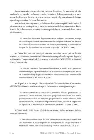 Assim como são vastos e diversos os casos de turismo de base comunitária,
no Brasil e no mundo, também o conceito de turismo de base comunitária se apre-
senta de diferentes formas. Apresentaremos a seguir algumas destas deﬁnições
que vêm pautando o debate sobre o tema.
     Nos últimos anos, o governo boliviano redirecionou sua política de desenvol-
vimento turístico privilegiando o fomento ao turismo de base comunitária. Dessa
forma, foi elaborado um plano de turismo que deﬁniu o turismo de base comu-
nitária como:

          “Es un modelo alternativo de gestión turística, endógena y autónoma, maneja-
          do por las organizaciones comunitarias rurales-indígenas y urbanas, en el marco
          de la diversiﬁcación económica de sus sistemas productivos y la administración
          integral del desarrollo en sus territorios originarios” (BOLÍVIA, 2006).


     Na Costa Rica, um dos principais destinos mundiais para a prática do eco-
turismo, o turismo de base comunitária também vem ganhando espaço. Segundo
o Consorcio Cooperativo Red Ecoturística Nacional (COOPRENA), o Turismo
Rural Comunitário:

          “Se trata de una oferta de turismo alternativo en el medio rural, gestionado
          directamente por y para el beneﬁcio de las comunidades organizadas, basado
          en la conservación y el aprovechamiento de los recursos locales, tanto naturales
          como culturales” (COOPRENA, 2008).


    No Equador, a Federação Plurinacional de Turismo de Base Comunitária
(FEPTCE) utiliza o conceito abaixo para delinear suas estratégias de ação:

          “El turismo comunitario es una actividad económica solidaria que relaciona a la
          comunidad con los visitantes, desde una perspectiva intercultural, con partici-
          pación consensuada de sus miembros, propendiendo al manejo adecuado de los
          recursos naturales y a valoración del patrimonio cultural, basados en un principio
          de equidad en la distribución de los beneﬁcios generados” (FEPTCE, 2008).


   A ONG World Wild Found (WWF-International) deﬁne o turismo de base
comunitária como:

          “a form of ecotourism where the local community has substantial control over,
          and involvement in, its development and management, and a major proportion of
          the beneﬁts remain with in the community” (WWF-International 2001, p. 2).


146                                  TURISMO DE BASE COMUNITÁRIA . Diversidade de olhares
 