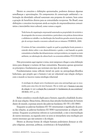 Dentre os conceitos e deﬁnições apresentados, podemos destacar algumas
semelhanças e aproximações. Os componentes de conservação ambiental e va-
lorização da identidade cultural sustentam esta proposta de turismo, bem como
a geração de benefícios diretos para as comunidades receptoras. No Brasil, essas
deﬁnições e conceitos incorporam ainda as noções de empreendimentos comuni-
tários e intercâmbio inter-cultural, como vemos a seguir:

           Toda forma de organização empresarial sustentada na propriedade do território e
           da autogestão dos recursos comunitários e particulares com práticas democráticas
           e solidárias no trabalho e na distribuição dos benefícios gerados através da presta-
           ção de serviços visando o encontro cultural com os visitantes (TURISOL, 2008).


           O turismo de base comunitária é aquele no qual as populações locais possuem o
           controle efetivo sobre o seu desenvolvimento e gestão, e está baseado na gestão
           comunitária ou familiar das infraestruturas e serviços turísticos, no respeito ao meio
           ambiente, na valorização da cultura local e na economia solidária (TUCUM 2008).


     Não procuramos aqui esgotar o tema, nem tampouco chegar a uma deﬁnição
única para designar o turismo de base comunitária. Buscamos apenas apresentar
os princípios e fundamentos que norteiam este tipo de atividade.
     Fundamentamos nossa reﬂexão inicial em parte na antropologia-ﬁlosóﬁca
buberiana, que propõe que o homem é um ser relacional cuja relação dialógica
com o mundo se inscreve numa ontologia relacional.

           A ontologia da relação será o fundamento para uma antropologia que se enca-
           minha para uma ética do inter-humano. Diz-se então que o homem é um ente
           de relação ou que a relação lhe é essencial ou fundamento de sua existência”
           (BUBER, 1977, p. 23).


      Buber considera o mundo duplo para o homem, segundo a dualidade da atitu-
de de suas relações. Dessa forma, diferencia duas atitudes fundamentais do homem
diante do mundo, expressas através das palavras-fundantes: EU-TU e EU-ISSO.
      Enquanto as palavras-fundantes EU-TU sintetizariam o signiﬁcado da pure-
za das relações, as palavras-fundantes EU-ISSO representariam as relações utili-
taristas. Enquanto as primeiras referem-se à proximidade, a não à intermediação
de outros interesses, na segunda entre os seres se interpolaria uma mediação por
outros interesses que não somente o da relação.
      Dentre as diversas formas de relação humana poderíamos destacar as rela-
ções religiosas, amorosas, políticas, econômicas e de hospitalidade.


SANSOLO e BURSZTYN . Turismo de base comunitária                                            147
 