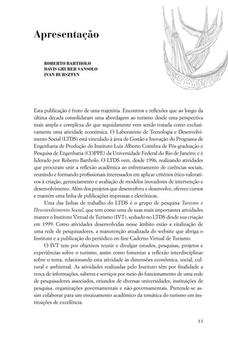 Apresentação

    ROBERTO BARTHOLO
    DAVIS GRUBER SANSOLO
    IVAN BURSZTYN




Esta publicação é fruto de uma trajetória. Encontros e reﬂexões que ao longo da
última década consolidaram uma abordagem ao turismo desde uma perspectiva
mais ampla e complexa do que seguidamente vem sendo tratada como exclusi-
vamente uma atividade econômica. O Laboratório de Tecnologia e Desenvolvi-
mento Social (LTDS) está vinculado à área de Gestão e Inovação do Programa de
Engenharia de Produção do Instituto Luiz Alberto Coimbra de Pós-graduação e
Pesquisa de Engenharia (COPPE) da Universidade Federal do Rio de Janeiro; e é
liderado por Roberto Bartholo. O LTDS vem, desde 1996, realizando atividades
que procuram unir a reﬂexão acadêmica ao enfrentamento de carências sociais,
reunindo e formando proﬁssionais interessados em aplicar critérios ético-valorati-
vos à criação, gerenciamento e avaliação de modelos inovadores de intervenção e
desenvolvimento. Além dos projetos que desenvolveu e desenvolve, oferece cursos
e mantém uma linha de publicações impressas e eletrônicas.
      Uma das linhas de trabalho do LTDS é o grupo de pesquisa Turismo e
Desenvolvimento Social, que tem como uma de suas mais importantes atividades
manter o Instituto Virtual de Turismo (IVT), sediado no LTDS desde sua criação
em 1999. Como atividades desenvolvidas nesse âmbito estão a vitalização de
uma rede de pesquisadores, a manutenção atualizada do website que abriga o
Instituto e a publicação do periódico on-line Caderno Virtual de Turismo.
      O IVT tem por objetivos reunir e divulgar estudos, pesquisas, projetos e
experiências sobre o turismo, assim como fomentar a reﬂexão interdisciplinar
sobre o tema, relacionando esta atividade às dimensões econômica, social, cul-
tural e ambiental. As atividades realizadas pelo Instituto têm por ﬁnalidade a
troca de informações, saberes e serviços por meio do funcionamento de uma rede
de pesquisadores associados, oriundos de diversas universidades, instituições de
pesquisa, organizações governamentais e não-governamentais. Pretende-se as-
sim colaborar para um enraizamento acadêmico da temática do turismo em ins-
tituições de excelência.


                                                                               13
 