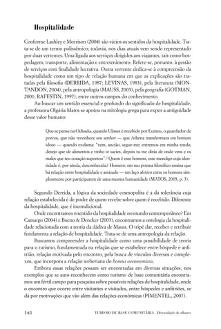 Hospitalidade
Conforme Lashley e Morrison (2004) são vários os sentidos da hospitalidade. Tra-
ta-se de um termo polissêmico; todavia, nos dias atuais vem sendo representado
por duas vertentes. Uma ligada aos serviços dirigidos aos viajantes, tais como hos-
pedagem, transporte, alimentação e entretenimento. Refere-se, portanto, à gestão
de serviços com ﬁnalidade lucrativa. Outra vertente dedica-se à compreensão da
hospitalidade como um tipo de relação humana em que as explicações são tra-
tadas pela ﬁlosoﬁa (DERRIDA, 1987; LEVINAS, 1983), pela literatura (MON-
TANDON, 2004), pela antropologia (MAUSS, 2003), pela geograﬁa (GOTMAN,
2001; RAFESTIN, 1997), entre outros campos do conhecimento.
     Ao buscar um sentido essencial e profundo do signiﬁcado de hospitalidade,
a professora Olgária Matos se apoiou na mitologia grega para expor a antiguidade
desse valor humano:

          Que se pense na Odisséia, quando Ulisses é recebido por Eumeu, o guardador de
          porcos, que não reconhece seu senhor — que Athena transformara em homem
          idoso — quando exclama: “vem, ancião, segue-me; entremos em minha tenda;
          desejo que de alimentos e vinho te sacies, depois tu me dirás de onde vens e os
          males que teu coração suportou”.2 Quem é esse homem, esse mendigo cuja iden-
          tidade é, por ainda, desconhecida? Homero, em seu poema ﬁlosóﬁco ensina que
          há relação entre hospitalidade e amizade — um laço afetivo entre os homens sim-
          plesmente por participarem de uma mesma humanidade (MATOS, 2005, p. 3).


     Segundo Derrida, a lógica da sociedade cosmopolita é a da tolerância cuja
relação estabelecida é de poder de quem recebe sobre quem é recebido. Diferente
da hospitalidade, que é incondicional.
     Onde encontramos o sentido da hospitalidade no mundo contemporâneo? Em
Camargo (2004) e Bueno & Dencker (2003), encontramos a ontologia da hospitali-
dade relacionada com a teoria da dádiva de Mauss. O tripé dar, receber e retribuir
fundamenta a relação de hospitalidade. Trata-se de uma antropologia da relação.
     Buscamos compreender a hospitalidade como uma possibilidade de teoria
para o turismo, fundamentada na relação que se estabelece entre hóspede e anﬁ-
trião, relação motivada pelo encontro, pela busca de vínculos diversos e comple-
xos, que incorpora a relação weberiana do homus oeconomicus.
     Embora essas relações possam ser encontradas em diversas situações, nos
exemplos que se auto-reconhecem como turismo de base comunitária encontra-
mos um fértil campo para pesquisa sobre possíveis relações de hospitalidade, onde
o encontro que ocorre entre visitantes e visitados, entre hóspedes e anﬁtriões, se
dá por motivações que vão além das relações econômicas (PIMENTEL, 2007).


148                                 TURISMO DE BASE COMUNITÁRIA . Diversidade de olhares
 