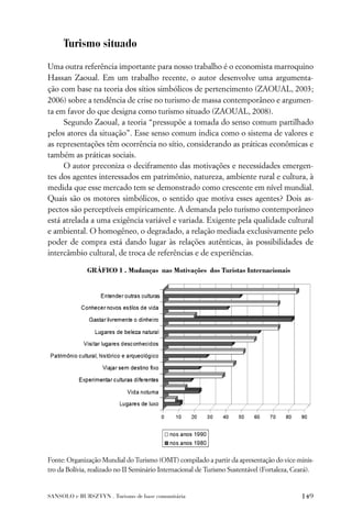 Turismo situado
Uma outra referência importante para nosso trabalho é o economista marroquino
Hassan Zaoual. Em um trabalho recente, o autor desenvolve uma argumenta-
ção com base na teoria dos sítios simbólicos de pertencimento (ZAOUAL, 2003;
2006) sobre a tendência de crise no turismo de massa contemporâneo e argumen-
ta em favor do que designa como turismo situado (ZAOUAL, 2008).
     Segundo Zaoual, a teoria “pressupõe a tomada do senso comum partilhado
pelos atores da situação”. Esse senso comum indica como o sistema de valores e
as representações têm ocorrência no sítio, considerando as práticas econômicas e
também as práticas sociais.
     O autor preconiza o deciframento das motivações e necessidades emergen-
tes dos agentes interessados em patrimônio, natureza, ambiente rural e cultura, à
medida que esse mercado tem se demonstrado como crescente em nível mundial.
Quais são os motores simbólicos, o sentido que motiva esses agentes? Dois as-
pectos são perceptíveis empiricamente. A demanda pelo turismo contemporâneo
está atrelada a uma exigência variável e variada. Exigente pela qualidade cultural
e ambiental. O homogêneo, o degradado, a relação mediada exclusivamente pelo
poder de compra está dando lugar às relações autênticas, às possibilidades de
intercâmbio cultural, de troca de referências e de experiências.

              GRÁFICO 1 . Mudanças nas Motivações dos Turistas Internacionais




Fonte: Organização Mundial do Turismo (OMT) compilado a partir da apresentação do vice-minis-
tro da Bolívia, realizado no II Seminário Internacional de Turismo Sustentável (Fortaleza, Ceará).


SANSOLO e BURSZTYN . Turismo de base comunitária                                             149
 