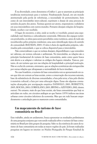 É na diversidade, como demonstra o Gráﬁco 1, que se assentam as principais
tendências motivacionais para o turismo. Parafraseando Zaoual, em um mundo
atormentado pela perda de referências, a necessidade de pertencimento, bem
como de um intercâmbio inter-cultural, exprimem o desejo de uma procura de
sentidos da parte dos atores. Turistas querem ser atores, responsáveis e solidários
em seus intercâmbios com outros mundos. Portanto desejam relações de hospita-
lidade, receber e ser recebido.
      O lugar do encontro, o sítio, onde se recebe e é recebido, possui uma espe-
cialidade real, histórica e culturalmente construída. Diferente dos espaços turísti-
cos produzidos, os sítios para serem percebidos como turísticos, antes de tudo são
reconhecidos pelos próprios residentes; uma auto-identiﬁcação típica do sentido
de comunidade (BAUMAN, 2003). O sítio é cheio de signiﬁcados próprios, valo-
rizados pela comunidade, e que se coloca disponível para o intercâmbio.
      Não comercializam o que os turistas desejam; disponibilizam o que entendem
ser valoroso, em termos culturais e ambientais. No intercâmbio, as relações são o
princípio fundamental do turismo de base comunitária, assim como quem busca
está aberto a se adaptar e valorizar os códigos dos lugares visitados. Trata-se, por-
tanto, de um turismo que tem nas relações de hospitalidade a principal motivação.
Não se exclui do contrato, entretanto, que as relações econômicas são enriquecidas
por outras relações que ultrapassam a racionalidade do lucro imediato.
      No caso brasileiro, o turismo de base comunitária vem se apresentando em ca-
sos que têm em comum as lutas sociais, como a conservação dos recursos naturais,
base da subsistência de diversas comunidades; a luta pela terra; a luta pelo direito
à memória cultural; a luta por uma educação digna. Essas são algumas consta-
tações alcançadas por averiguação empírica (SANSOLO, 2003; BURSZTYN,
2005; ROCHA, 2003; CORIOLANO, 2003; IRVING e AZEVEDO, 2002; dentre
outros). No entanto, mais do que lutas sociais, são lutas comunitárias que hoje se
articulam em redes, em circuitos análogos ao que Santos (1979) indicou nas áreas
urbanas como circuitos inferiores da economia. Mas que em rede buscam empo-
deramento e articulação para se manterem como comunidades.



      Um mapeamento do turismo de base
      comunitária no Brasil
Esse trabalho, ainda em andamento, busca apresentar os resultados preliminares
de uma pesquisa conjunta que vem sendo realizada sobre o turismo de base comu-
nitária no Brasil por dois grupos de pesquisa. Sabe-se da existência de casos de tu-
rismo de base comunitária em todas as macro-regiões do país. Já foram realizadas
pesquisas em lugares no interior: no Núcleo Picinguaba do Parque Estadual da


150                                TURISMO DE BASE COMUNITÁRIA . Diversidade de olhares
 