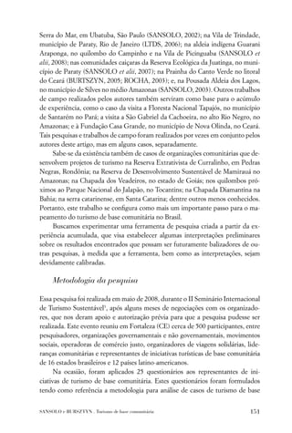 Serra do Mar, em Ubatuba, São Paulo (SANSOLO, 2002); na Vila de Trindade,
município de Paraty, Rio de Janeiro (LTDS, 2006); na aldeia indígena Guarani
Araponga, no quilombo do Campinho e na Vila de Picinguaba (SANSOLO et
alii, 2008); nas comunidades caiçaras da Reserva Ecológica da Juatinga, no muni-
cípio de Paraty (SANSOLO et alii, 2007); na Prainha do Canto Verde no litoral
do Ceará (BURTSZYN, 2005; ROCHA, 2003); e, na Pousada Aldeia dos Lagos,
no município de Silves no médio Amazonas (SANSOLO, 2003). Outros trabalhos
de campo realizados pelos autores também serviram como base para o acúmulo
de experiência, como o caso da visita a Floresta Nacional Tapajós, no município
de Santarém no Pará; a visita a São Gabriel da Cachoeira, no alto Rio Negro, no
Amazonas; e à Fundação Casa Grande, no município de Nova Olinda, no Ceará.
Tais pesquisas e trabalhos de campo foram realizados por vezes em conjunto pelos
autores deste artigo, mas em alguns casos, separadamente.
      Sabe-se da existência também de casos de organizações comunitárias que de-
senvolvem projetos de turismo na Reserva Extrativista de Curralinho, em Pedras
Negras, Rondônia; na Reserva de Desenvolvimento Sustentável de Mamirauá no
Amazonas; na Chapada dos Veadeiros, no estado de Goiás; nos quilombos pró-
ximos ao Parque Nacional do Jalapão, no Tocantins; na Chapada Diamantina na
Bahia; na serra catarinense, em Santa Catarina; dentre outros menos conhecidos.
Portanto, este trabalho se conﬁgura como mais um importante passo para o ma-
peamento do turismo de base comunitária no Brasil.
      Buscamos experimentar uma ferramenta de pesquisa criada a partir da ex-
periência acumulada, que visa estabelecer algumas interpretações preliminares
sobre os resultados encontrados que possam ser futuramente balizadores de ou-
tras pesquisas, à medida que a ferramenta, bem como as interpretações, sejam
devidamente calibradas.

     Metodologia da pesquisa

Essa pesquisa foi realizada em maio de 2008, durante o II Seminário Internacional
de Turismo Sustentável3, após alguns meses de negociações com os organizado-
res, que nos deram apoio e autorização prévia para que a pesquisa pudesse ser
realizada. Este evento reuniu em Fortaleza (CE) cerca de 500 participantes, entre
pesquisadores, organizações governamentais e não governamentais, movimentos
sociais, operadoras de comércio justo, organizadores de viagens solidárias, lide-
ranças comunitárias e representantes de iniciativas turísticas de base comunitária
de 16 estados brasileiros e 12 países latino-americanos.
      Na ocasião, foram aplicados 25 questionários aos representantes de ini-
ciativas de turismo de base comunitária. Estes questionários foram formulados
tendo como referência a metodologia para análise de casos de turismo de base


SANSOLO e BURSZTYN . Turismo de base comunitária                              151
 