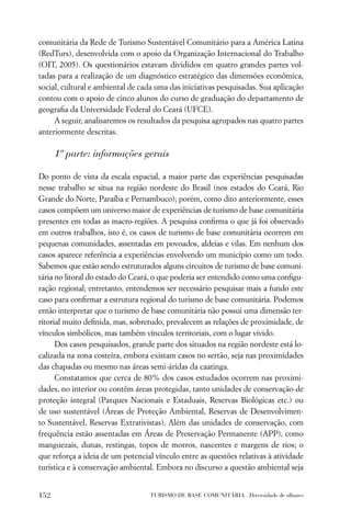 comunitária da Rede de Turismo Sustentável Comunitário para a América Latina
(RedTurs), desenvolvida com o apoio da Organização Internacional do Trabalho
(OIT, 2005). Os questionários estavam divididos em quatro grandes partes vol-
tadas para a realização de um diagnóstico estratégico das dimensões econômica,
social, cultural e ambiental de cada uma das iniciativas pesquisadas. Sua aplicação
contou com o apoio de cinco alunos do curso de graduação do departamento de
geograﬁa da Universidade Federal do Ceará (UFCE).
     A seguir, analisaremos os resultados da pesquisa agrupados nas quatro partes
anteriormente descritas.

      1ª parte: informações gerais

Do ponto de vista da escala espacial, a maior parte das experiências pesquisadas
nesse trabalho se situa na região nordeste do Brasil (nos estados do Ceará, Rio
Grande do Norte, Paraíba e Pernambuco); porém, como dito anteriormente, esses
casos compõem um universo maior de experiências de turismo de base comunitária
presentes em todas as macro-regiões. A pesquisa conﬁrma o que já foi observado
em outros trabalhos, isto é, os casos de turismo de base comunitária ocorrem em
pequenas comunidades, assentadas em povoados, aldeias e vilas. Em nenhum dos
casos aparece referência a experiências envolvendo um município como um todo.
Sabemos que estão sendo estruturados alguns circuitos de turismo de base comuni-
tária no litoral do estado do Ceará, o que poderia ser entendido como uma conﬁgu-
ração regional; entretanto, entendemos ser necessário pesquisar mais a fundo este
caso para conﬁrmar a estrutura regional do turismo de base comunitária. Podemos
então interpretar que o turismo de base comunitária não possui uma dimensão ter-
ritorial muito deﬁnida, mas, sobretudo, prevalecem as relações de proximidade, de
vínculos simbólicos, mas também vínculos territoriais, com o lugar vivido.
      Dos casos pesquisados, grande parte dos situados na região nordeste está lo-
calizada na zona costeira, embora existam casos no sertão, seja nas proximidades
das chapadas ou mesmo nas áreas semi-áridas da caatinga.
      Constatamos que cerca de 80% dos casos estudados ocorrem nas proximi-
dades, no interior ou contêm áreas protegidas, tanto unidades de conservação de
proteção integral (Parques Nacionais e Estaduais, Reservas Biológicas etc.) ou
de uso sustentável (Áreas de Proteção Ambiental, Reservas de Desenvolvimen-
to Sustentável, Reservas Extrativistas). Além das unidades de conservação, com
frequência estão assentadas em Áreas de Preservação Permanente (APP), como
manguezais, dunas, restingas, topos de morros, nascentes e margens de rios; o
que reforça a ideia de um potencial vínculo entre as questões relativas à atividade
turística e à conservação ambiental. Embora no discurso a questão ambiental seja


152                               TURISMO DE BASE COMUNITÁRIA . Diversidade de olhares
 