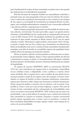 parte fundamental do turismo de base comunitária, na prática esta é uma questão
que ainda precisa ser profundamente pesquisada.
      Pelo fato da matriz de transporte brasileira ser essencialmente rodoviária, o
principal acesso aos casos pesquisados é feito por meio de rodovias. No entanto,
como a maioria das experiências está assentada na zona costeira ou nas margens
de rios, sugere-se a necessidade de investimentos no transporte ﬂuvial e de cabo-
tagem, com tecnologia ambientalmente compatível com a conservação ambiental
e que ofereça conforto e segurança para os usuários.
      Todos os lugares pesquisados apresentam uma diversidade de atrativos natu-
rais, culturais e convivenciais. Na maior parte deles, a água é um grande atrativo;
entretanto, a balneabilidade de rios e praias pode ser comprometida visto que até
o ano de 2003 somente 62,9% da população nordestina foi atendida por abas-
tecimento de água tratada, enquanto no Brasil, somente 50,9% tem seu esgoto
coletado e tratado4. Destacamos a região nordeste, onde somente 34,6% do esgo-
to gerado é tratado. Isso nos leva a indicar que o investimento em infraestrutura
básica nas localidades onde ocorre o turismo de base comunitária é fundamental e
estratégico, pois além de atender às necessidades urgentes das populações locais,
também ofereceria segurança aos potenciais visitantes.
      Dentre os atrativos culturais, as festas populares se destacam entre as respos-
tas apresentadas. Festas religiosas, danças e ritmos regionais também são diversos
e representam as crenças, os valores e o etnoconhecimento. São signos e símbolos
do pertencimento e de identidade, portanto, elementos fundamentais nas relações
de hospitalidade.
      Os espaços de encontro (BAPTISTA, 2005) ou convivenciais (ILLICH,
1973) são o que entendemos por espaços onde os comunitários compartilham
em seu cotidiano o lazer, a religiosidade, o ócio, a política e o esporte, dentre
outras atividades. São os espaços livres, como a sombra de uma grande árvore,
as praças, parques e praias de rios, lagoas e mar; são as igrejas, os centros comu-
nitários; os campos de futebol; os bares, botequins, lanchonetes, restaurantes,
espaços para churrasco; enﬁm, espaços que favoreçam as relações interpessoais.
Nesses espaços há também o encontro com os visitantes, com os turistas. Com-
partilha-se o lazer, o ócio, por vezes as festas religiosas, o esporte. Nos casos de
turismo de base comunitária não há a sobreposição de territorialidades como
ocorre no turismo convencional (KNAFOU, 1996). Embora seja um tema a ser
aprofundado, o que se pode aﬁrmar de antemão é que a essência do turismo de
base comunitária se expressa no território. Enquanto o turismo convencional
produz espaços segregados para o turista e para os moradores, o turismo de
base comunitária disponibiliza seu lugar, espaços vividos, como espaços de en-
contro, de convivencialidade.


SANSOLO e BURSZTYN . Turismo de base comunitária                                 153
 