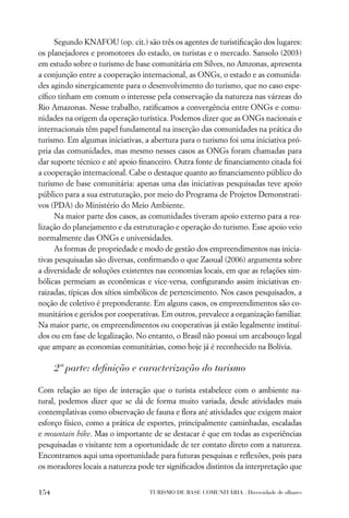 Segundo KNAFOU (op. cit.) são três os agentes de turistiﬁcação dos lugares:
os planejadores e promotores do estado, os turistas e o mercado. Sansolo (2003)
em estudo sobre o turismo de base comunitária em Silves, no Amzonas, apresenta
a conjunção entre a cooperação internacional, as ONGs, o estado e as comunida-
des agindo sinergicamente para o desenvolvimento do turismo, que no caso espe-
cíﬁco tinham em comum o interesse pela conservação da natureza nas várzeas do
Rio Amazonas. Nesse trabalho, ratiﬁcamos a convergência entre ONGs e comu-
nidades na origem da operação turística. Podemos dizer que as ONGs nacionais e
internacionais têm papel fundamental na inserção das comunidades na prática do
turismo. Em algumas iniciativas, a abertura para o turismo foi uma iniciativa pró-
pria das comunidades, mas mesmo nesses casos as ONGs foram chamadas para
dar suporte técnico e até apoio ﬁnanceiro. Outra fonte de ﬁnanciamento citada foi
a cooperação internacional. Cabe o destaque quanto ao ﬁnanciamento público do
turismo de base comunitária: apenas uma das iniciativas pesquisadas teve apoio
público para a sua estruturação, por meio do Programa de Projetos Demonstrati-
vos (PDA) do Ministério do Meio Ambiente.
      Na maior parte dos casos, as comunidades tiveram apoio externo para a rea-
lização do planejamento e da estruturação e operação do turismo. Esse apoio veio
normalmente das ONGs e universidades.
      As formas de propriedade e modo de gestão dos empreendimentos nas inicia-
tivas pesquisadas são diversas, conﬁrmando o que Zaoual (2006) argumenta sobre
a diversidade de soluções existentes nas economias locais, em que as relações sim-
bólicas permeiam as econômicas e vice-versa, conﬁgurando assim iniciativas en-
raizadas, típicas dos sítios simbólicos de pertencimento. Nos casos pesquisados, a
noção de coletivo é preponderante. Em alguns casos, os empreendimentos são co-
munitários e geridos por cooperativas. Em outros, prevalece a organização familiar.
Na maior parte, os empreendimentos ou cooperativas já estão legalmente instituí-
dos ou em fase de legalização. No entanto, o Brasil não possui um arcabouço legal
que ampare as economias comunitárias, como hoje já é reconhecido na Bolívia.

      2ª parte: deﬁnição e caracterização do turismo

Com relação ao tipo de interação que o turista estabelece com o ambiente na-
tural, podemos dizer que se dá de forma muito variada, desde atividades mais
contemplativas como observação de fauna e ﬂora até atividades que exigem maior
esforço físico, como a prática de esportes, principalmente caminhadas, escaladas
e mountain bike. Mas o importante de se destacar é que em todas as experiências
pesquisadas o visitante tem a oportunidade de ter contato direto com a natureza.
Encontramos aqui uma oportunidade para futuras pesquisas e reﬂexões, pois para
os moradores locais a natureza pode ter signiﬁcados distintos da interpretação que


154                               TURISMO DE BASE COMUNITÁRIA . Diversidade de olhares
 