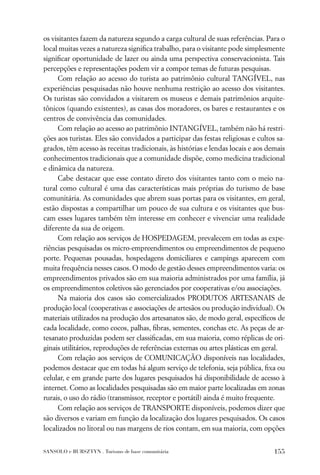 os visitantes fazem da natureza segundo a carga cultural de suas referências. Para o
local muitas vezes a natureza signiﬁca trabalho, para o visitante pode simplesmente
signiﬁcar oportunidade de lazer ou ainda uma perspectiva conservacionista. Tais
percepções e representações podem vir a compor temas de futuras pesquisas.
     Com relação ao acesso do turista ao patrimônio cultural TANGÍVEL, nas
experiências pesquisadas não houve nenhuma restrição ao acesso dos visitantes.
Os turistas são convidados a visitarem os museus e demais patrimônios arquite-
tônicos (quando existentes), as casas dos moradores, os bares e restaurantes e os
centros de convivência das comunidades.
     Com relação ao acesso ao patrimônio INTANGÍVEL, também não há restri-
ções aos turistas. Eles são convidados a participar das festas religiosas e cultos sa-
grados, têm acesso às receitas tradicionais, às histórias e lendas locais e aos demais
conhecimentos tradicionais que a comunidade dispõe, como medicina tradicional
e dinâmica da natureza.
     Cabe destacar que esse contato direto dos visitantes tanto com o meio na-
tural como cultural é uma das características mais próprias do turismo de base
comunitária. As comunidades que abrem suas portas para os visitantes, em geral,
estão dispostas a compartilhar um pouco de sua cultura e os visitantes que bus-
cam esses lugares também têm interesse em conhecer e vivenciar uma realidade
diferente da sua de origem.
     Com relação aos serviços de HOSPEDAGEM, prevalecem em todas as expe-
riências pesquisadas os micro-empreendimentos ou empreendimentos de pequeno
porte. Pequenas pousadas, hospedagens domiciliares e campings aparecem com
muita frequência nesses casos. O modo de gestão desses empreendimentos varia: os
empreendimentos privados são em sua maioria administrados por uma família, já
os empreendimentos coletivos são gerenciados por cooperativas e/ou associações.
     Na maioria dos casos são comercializados PRODUTOS ARTESANAIS de
produção local (cooperativas e associações de artesãos ou produção individual). Os
materiais utilizados na produção dos artesanatos são, de modo geral, especíﬁcos de
cada localidade, como cocos, palhas, ﬁbras, sementes, conchas etc. As peças de ar-
tesanato produzidas podem ser classiﬁcadas, em sua maioria, como réplicas de ori-
ginais utilitários, reproduções de referências externas ou artes plásticas em geral.
     Com relação aos serviços de COMUNICAÇÃO disponíveis nas localidades,
podemos destacar que em todas há algum serviço de telefonia, seja pública, ﬁxa ou
celular, e em grande parte dos lugares pesquisados há disponibilidade de acesso à
internet. Como as localidades pesquisadas são em maior parte localizadas em zonas
rurais, o uso do rádio (transmissor, receptor e portátil) ainda é muito frequente.
     Com relação aos serviços de TRANSPORTE disponíveis, podemos dizer que
são diversos e variam em função da localização dos lugares pesquisados. Os casos
localizados no litoral ou nas margens de rios contam, em sua maioria, com opções


SANSOLO e BURSZTYN . Turismo de base comunitária                                  155
 