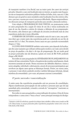 de transporte marítimo e/ou ﬂuvial, mas na maior parte dos casos são serviços
privados. Quando o caso está localizado mais no interior, as opções mais frequen-
tes são os transportes rodoviários públicos (ônibus de linha, táxis, vans etc). Cabe
destacar que em geral os casos estudados estão localizados fora dos centros urba-
nos e, por isso, o acesso por vezes é um pouco diﬁcultado. Alguns empreendimen-
tos oferecem serviços de transporte particular para atender a demanda turística.
      Com relação à PROGRAMAÇÃO DAS VISITAS, em praticamente todos
os casos pesquisados há a opção de visitas de um dia e visitas escalonadas em
mais de um dia, ﬁcando a critério do visitante a deﬁnição de sua programação.
No entanto, cabe destacar que a utilização de circuitos envolvendo mais de uma
experiência ainda não é muito difundida.
      O PERÍODO DE ESTADIA recomendado varia de caso a caso, mas pode-
mos dizer que a maior parte das experiências pode ser conhecida em um ﬁm de
semana (de 2 a 3 dias). No entanto, houve casos em que o período recomendado
chegou a 7 dias.
      O CUSTO DOS PASSEIOS também varia muito, pois depende da localiza-
ção dos casos (passeios que utilizam embarcações tendem a ser mais caros devido
ao preço da gasolina e do óleo) e do tipo de programação. De um modo geral
os preços praticados não são abusivos e giram em torno de R$ 35,00, podendo
chegar a R$ 300,00*.
      Em todos os casos pesquisados há ATIVIDADES DE PLANEJAMENTO do
turismo de base comunitária. Porém, a frequência das reuniões varia bastante, desde
encontros semanais até anuais. Nesses encontros são deﬁnidos objetivos e metas a
serem atingidas, individual e coletivamente, através de processos participativos que
envolvem em alguns casos apenas as lideranças formais. Porém, em outros casos,
o processo é mais aberto podendo envolver também lideranças informais, demais
membros da comunidade e, por vezes, até pessoas externas à comunidade.

      3ª parte: mercado e comercialização

A maior parte das experiências pesquisadas está em processo de consolidação.
Alguns manifestaram preocupação em não acelerar o processo para que ele seja
assimilado pela comunidade, evitando a entrada de “estrangeiros” (nacionais ou
internacionais).
     Em todos os casos pesquisados a comercialização do turismo é feita de forma
independente e conta com o “boca-a-boca” como principal estratégia de divulga-


*
 Somente a título de referência, quando da redação deste trabalho o dólar estava cotado em R$
1,70. Dessa forma, os preços praticados pelas experiências pesquisadas variam entre cerca de
US$ 20,00 a US$ 180,00.


156                                    TURISMO DE BASE COMUNITÁRIA . Diversidade de olhares
 
