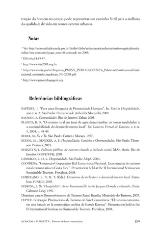 tenção do homem no campo pode representar um caminho fértil para a melhora
da qualidade de vida em nossos centros urbanos.



        Notas
1
 Ver http://comunidades.mda.gov.br/dotlm/clubs/redestematicasdeater/turimsoagriculturafa-
miliar/one-comunity?page_num=0, acessado em 2008.
2
    Odisséia,14.45-47.
3
    http://www.sits2008.org.br
4
  http://www.snis.gov.br/Arquivos_PMSS/7_PUBLICACOES/7.6_Palestras/2institucional/insti-
tucional_seminario_regulacao_30102003.pdf
5
    http://www.projetobagagem.org




         Referências bibliográﬁcas
BAPTISTA, I. “Para uma Geograﬁa de Proximidade Humana”. In: Revista Hospitalidade,
   ano 2, n. 2, São Paulo: Universidade Anhembi Morumbi, 2005.
BAUMAN, Z. Comunidades. Rio de Janeiro: Zahar, 2003.
BLANCO, H. S. “O turismo rural em áreas de agricultura familiar: as ‘novas ruralidades’ e
   a sustentabilidade do desenvolvimento local”. In: Caderno Virtual de Turismo, v. 4, n.
   3, 2004, p. 44-49.
BUBER, M. Eu e Tu. São Paulo: Cortez e Moraes, 1977.
BUENO, M.; DENCKER, A. F. Hospitalidade, Cenários e Oportunidades. São Paulo: Thom-
   son Pioneira, 2003.
BURSZTYN, I. Políticas públicas de turismo visando a inclusão social. M.Sc. thesis. Rio de
   Janeiro: COPPE/UFRJ, 2005.
CAMARGO, L. O. L. Hospitalidade. São Paulo: Aleph, 2004.
COOPRENA. “Consorcio Cooperativo Red Ecoturística Nacional. Experiencias de turismo
   rural comunitario en Costa Rica”. Presentation held at the II International Seminar on
   Sustainable Tourism. Fortaleza, 2008.
CORIOLANO, L. N. M. T. (Eds.). O turismo de inclusão e o desenvolvimento local. Forta-
   leza: FUNECE, 2003.
DERRIDA, J. De ‘l’hospitalité’: Anne Fourmantelle invite Jacques Derrida à répondre. Paris:
   Calmann-Lévy, 1997.
Diretrizes para o Desenvolvimento do Turismo Rural. Brasília: Ministério do Turismo, 2005.
FEPTCE. Federação Plurinacional de Turismo de Base Comunitária. “El turismo comunita-
   rio esta basado en la cosmovision andina de Sumak Kawsay”. Presentation held at the
   II International Seminar on Sustainable Tourism. Fortaleza, 2008.


SANSOLO e BURSZTYN . Turismo de base comunitária                                      159
 