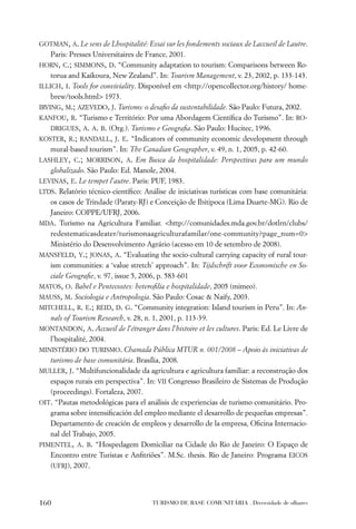 GOTMAN, A. Le sens de Lhospitalité: Essai sur les fondements sociaux de Laccueil de Lautre.
   Paris: Presses Universitaires de France, 2001.
HORN, C.; SIMMONS, D. “Community adaptation to tourism: Comparisons between Ro-
    torua and Kaikoura, New Zealand”. In: Tourism Management, v. 23, 2002, p. 133-143.
ILLICH, I. Tools for conviviality. Disponível em <http://opencollector.org/history/ home-
    brew/tools.html> 1973.
IRVING, M.; AZEVEDO, J. Turismo: o desaﬁo da sustentabilidade. São Paulo: Futura, 2002.
KANFOU, R. “Turismo e Território: Por uma Abordagem Cientíﬁca do Turismo”. In: RO-
    DRIGUES, A. A. B. (Org.). Turismo e Geograﬁa. São Paulo: Hucitec, 1996.
KOSTER, R.; RANDALL, J. E. “Indicators of community economic development through
    mural-based tourism”. In: The Canadian Geographer, v. 49, n. 1, 2005, p. 42-60.
LASHLEY, C.; MORRISON, A. Em Busca da hospitalidade: Perspectivas para um mundo
    globalizado. São Paulo: Ed. Manole, 2004.
LEVINAS, E. Le tempet l’autre. Paris: PUF, 1983.
LTDS. Relatório técnico-cientíﬁco: Análise de iniciativas turísticas com base comunitária:
    os casos de Trindade (Paraty-RJ) e Conceição de Ibitipoca (Lima Duarte-MG). Rio de
    Janeiro: COPPE/UFRJ, 2006.
MDA. Turismo na Agricultura Familiar. <http://comunidades.mda.gov.br/dotlrn/clubs/
    redestematicasdeater/turismonaagriculturafamilar/one-community?page_num=0>
    Ministério do Desenvolvimento Agrário (acesso em 10 de setembro de 2008).
MANSFELD, Y.; JONAS, A. “Evaluating the socio-cultural carrying capacity of rural tour-
    ism communities: a ‘value stretch’ approach”. In: Tijdschrift voor Economische en So-
    ciale Geograﬁe, v. 97, issue 5, 2006, p. 583-601
MATOS, O. Babel e Pentecostes: heteroﬁlia e hospitalidade, 2005 (mimeo).
MAUSS, M. Sociologia e Antropologia. São Paulo: Cosac & Naify, 2003.
MITCHELL, R. E.; REID, D. G. “Community integration: Island tourism in Peru”. In: An-
    nals of Tourism Research, v. 28, n. 1, 2001, p. 113-39.
MONTANDON, A. Accueil de l’étranger dans l’histoire et les cultures. Paris: Ed. Le Livre de
    l’hospitalité, 2004.
MINISTÉRIO DO TURISMO. Chamada Pública MTUR n. 001/2008 – Apoio às iniciativas de
    turismo de base comunitária. Brasília, 2008.
MULLER, J. “Multifuncionalidade da agricultura e agricultura familiar: a reconstrução dos
    espaços rurais em perspectiva”. In: VII Congresso Brasileiro de Sistemas de Produção
    (proceedings). Fortaleza, 2007.
OIT. “Pautas metodológicas para el análisis de experiencias de turismo comunitário. Pro-
    grama sobre intensiﬁcación del empleo mediante el desarrollo de pequeñas empresas”.
    Departamento de creación de empleos y desarrollo de la empresa, Oﬁcina Internacio-
    nal del Trabajo, 2005.
PIMENTEL, A. B. “Hospedagem Domiciliar na Cidade do Rio de Janeiro: O Espaço de
    Encontro entre Turistas e Anﬁtriões”. M.Sc. thesis. Rio de Janeiro: Programa EICOS
    (UFRJ), 2007.




160                                   TURISMO DE BASE COMUNITÁRIA . Diversidade de olhares
 