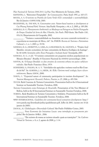 Plan Nacional de Turismo 2006-2011. La Paz: Vice-Ministerio de Turismo, 2006.
RAFFESTIN, C. “Reinventer l’hospitalitè”. In: Comunicacións. Paris, Seuil: 1997, p. 165-177.
ROCHA, S. S. O turismo na Prainha do Canto Verde (CE): comunidade e sustentabilidade.
    Rio de Janeiro: COPPE/UFRJ, 2003.
RUGENDYKE, B.; THI SON, N. Conservation costs: Nature-based tourism as development at
    Cuc Phuong National Park, Vietnam. Asia Paciﬁc Viewpoint, v. 46, n. 2, 2005, p. 185-200.
SANSOLO, D. G. Planejamento Ambiental e as Mudanças na Paisagem no Núcleo Picinguaba
    do Parque Estadual da Serra do Mar, Ubatuba, São Paulo. PhD thesis. São Paulo: USP,
    FFLCH, Departamento de Geograﬁa, 2002.
__________ . “Turismo e sustentabilidade na Amazônia: um novo conteúdo territorial e a
    experiência no município de Silves, AM”. In: PASOS. Revista de Turismo e Patrimônio
    Cultural, v. 1, n. 1, 2003, p. 39-50.
SANSOLO, D. G.; BURSZTYN, I.; LIMA, R.; LANGENBACH, M.; SALTOUN, S. “Projeto Azul
    Marinho: circuito ecoturístico de base comunitária da Reserva Ecológica da Juatinga”.
    In: III SAPIS: Seminário sobre Áreas Protegidas e Inclusão Social. Teresópolis, 2007.
SANSOLO, D. G. et alii. “O turismo comunitário em pequenos núcleos populacionais no
    Mosaico Bocaína”. Brasília: IV Encontro Nacional da ANNPAS (proceedings), 2008.
SANTOS, M. O Espaço Dividido: os dois circuitos da economia urbana nos países subdesen-
    volvidos. São Paulo: Francisco Alves, 1979.
SCHNEIDER, S.; FIALHO, M. A. V. “Atividades não agrícolas e turismo rural no Rio Gran-
    de do Sul”. In: ALMEIDA, J. A.; RIEDL, M. (Eds.) Turismo rural: ecologia, lazer e desen-
    volvimento. Bauru: EDUSC, 2000.
TOSUN, C. “Expected nature of community participation in tourism development”. In:
    Tourism Management: Research, Policies, Practice, n. 27, 2006, p. 493-504.
TUCUM. Rede Cearense de Turismo Comunitário. Presentation held at the II International
    Seminar on Sustainable Tourism. Fortaleza, 2008.
Turismo Comunitario como Estrategia de Desarrollo. Presentation of the Vice-Minister of
    Bolivia, held at the II International Seminar on Sustainable Tourism Fortaleza, 2008.
TURISOL. Rede Brasileira de Turismo Comunitário e Solidário. Presentation held at the II
    International Seminar on Sustainable Tourism. Fortaleza, 2008.
WWF-INTERNACIONAL. Guidelines for community-based ecotourism development. http://
    www.panda.org/downloads/policy/guidelinesen.pdf. Julho de 2001, (acesso em 10 de
    janeiro de 2005).
ZAOUAL, H. Globalização e Diversidade Cultural. São Paulo: Publisher Cortez, 2003.
__________. Nova Economia das Iniciativas Locais: uma introdução ao pensamento pós-
    global. Rio de Janeiro: DP&A , 2006.
__________. “Do turismo de massa ao turismo situado: quais as transições?”. In: Caderno
    Virtual de Turismo, v. 8, n. 2, agosto de 2008, p. 1-14.




SANSOLO e BURSZTYN . Turismo de base comunitária                                       161
 