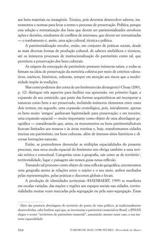 aos bens materiais ou intangíveis. Técnica, pois devemos desenvolver saberes, ins-
trumentos e normas para levar a termo o processo de preservação. Política, porque
esta seleção e normatização dos bens que devem ser patrimonializados envolvem
ações e decisões, resultantes de conﬂitos de interesses, que devem ser normatizadas
— o tombamento é, assim, uma ação cultural, técnica e política.
      A patrimonialização envolve, então, um conjunto de práticas sociais, desde
as mais diversas formas de produção cultural, de saberes simbólicos e técnicos,
até os inúmeros processos de institucionalização do patrimônio como tal, que
permitem a preservação dos bens culturais.
      As origens da concepção de patrimônio possuem inúmeras raízes, e todas se
ﬁrmam na ideia de preservação da memória coletiva por meio de critérios valora-
tivos, estéticos, históricos, culturais, sempre em atenção aos riscos que a moder-
nidade impõe às tradições.
      Mas como podemos dar conta de um fenômeno tão abrangente? Choay (2001,
p. 12) distingue três aspectos para facilitar sua apreensão: em primeiro lugar, a
expansão de seu conteúdo, que parte das formas arquitetônicas até incorporar a
natureza como bem a ser preservado, incluindo inúmeros elementos entre esses
dois termos; em segundo, uma expansão cronológica, pois, inicialmente, apenas
os bens muito ‘antigos’ ganhavam legitimidade para preservação; e em terceiro,
uma expansão espacial — muito importante como objeto de uma abordagem ge-
ográﬁca — considerando que, antes, os monumentos ou bens patrimonializáveis
ﬁcavam limitados aos museus e às áreas restritas e, hoje, transformamos cidades
inteiras em patrimônio, em bens culturais, além de imensos sítios históricos e di-
versas formações naturais.
      Então, se pretendemos desvendar as múltiplas espacialidades do presente
processo, essa nova escala espacial do fenômeno nos obriga também a uma revi-
são teórica e conceitual. Categorias caras à geograﬁa, tais como as de território*,
territorialidade, lugar e paisagem são nossos guias nessa reﬂexão.
      Tomando tal processo como objeto de uma reﬂexão geográﬁca, encontramos
uma geograﬁa atenta às relações entre o sujeito e o seu meio, ambos mediados
pelas representações, pelas práticas e discursos globais e locais.
      A produção de identidades territoriais (HAESBAERT, 1999) se manifesta
em escalas variadas, das nações e regiões aos espaços sociais nas cidades, territo-
rialidades muitas vezes marcadas pela segregação ou pela auto-segregação. Estas


*
  Além das possíveis abordagens do território do ponto de vista político, já tradicionalmente
desenvolvidas, cabe lembrar aqui que, ao inventariar o patrimônio imaterial no Brasil, o IPHAN
elegeu o termo “territórios do patrimônio imaterial”, assumindo, mesmo neste caso, a sua ine-
rente espacialidade.


164                                    TURISMO DE BASE COMUNITÁRIA . Diversidade de olhares
 