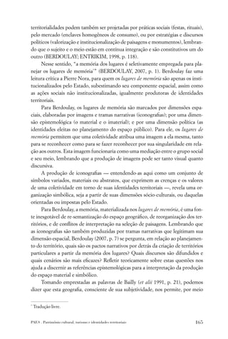 territorialidades podem também ser projetadas por práticas sociais (festas, rituais),
pelo mercado (enclaves homogêneos de consumo), ou por estratégias e discursos
políticos (valorização e institucionalização de paisagens e monumentos), lembran-
do que o sujeito e o meio estão em contínua integração e são constitutivos um do
outro (BERDOULAY; ENTRIKIM, 1998, p. 118).
      Nesse sentido, “a memória dos lugares é seletivamente empregada para pla-
nejar os lugares de memória*” (BERDOULAY, 2007, p. 1). Berdoulay faz uma
leitura crítica a Pierre Nora, para quem os lugares de memória são apenas os insti-
tucionalizados pelo Estado, subestimando seu componente espacial, assim como
as ações sociais não institucionalizadas, igualmente produtoras de identidades
territoriais.
      Para Berdoulay, os lugares de memória são marcados por dimensões espa-
ciais, elaboradas por imagens e tramas narrativas (iconograﬁas); por uma dimen-
são epistemológica (o material e o imaterial); e por uma dimensão política (as
identidades eleitas no planejamento do espaço público). Para ele, os lugares de
memória permitem que uma coletividade atribua uma imagem a ela mesma, tanto
para se reconhecer como para se fazer reconhecer por sua singularidade em rela-
ção aos outros. Esta imagem funcionaria como uma mediação entre o grupo social
e seu meio, lembrando que a produção de imagens pode ser tanto visual quanto
discursiva.
      A produção de iconograﬁas — entendendo-as aqui como um conjunto de
símbolos variados, materiais ou abstratos, que exprimem as crenças e os valores
de uma coletividade em torno de suas identidades territoriais —, revela uma or-
ganização simbólica, seja a partir de suas dimensões sócio-culturais, ou daquelas
orientadas ou impostas pelo Estado.
      Para Berdoulay, a memória, materializada nos lugares de memória, é uma fon-
te inesgotável de re-semantização do espaço geográﬁco, de reorganização dos ter-
ritórios, e de conﬂitos de interpretação na seleção de paisagens. Lembrando que
as iconograﬁas são também produzidas por tramas narrativas que legitimam sua
dimensão espacial, Berdoulay (2007, p. 7) se pergunta, em relação ao planejamen-
to do território, quais são os pactos narrativos por detrás da criação de territórios
particulares a partir da memória dos lugares? Quais discursos são difundidos e
quais cenários são mais eﬁcazes? Reﬂetir teoricamente sobre estas questões nos
ajuda a discernir as referências epistemológicas para a interpretação da produção
do espaço material e simbólico.
      Tomando emprestadas as palavras de Bailly (et alii 1991, p. 21), podemos
dizer que esta geograﬁa, consciente de sua subjetividade, nos permite, por meio

*
    Tradução livre.


PAES . Patrimônio cultural, turismo e identidades territoriais                   165
 