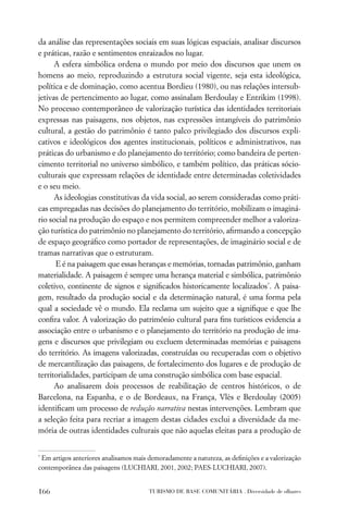 da análise das representações sociais em suas lógicas espaciais, analisar discursos
e práticas, razão e sentimentos enraizados no lugar.
      A esfera simbólica ordena o mundo por meio dos discursos que unem os
homens ao meio, reproduzindo a estrutura social vigente, seja esta ideológica,
política e de dominação, como acentua Bordieu (1980), ou nas relações intersub-
jetivas de pertencimento ao lugar, como assinalam Berdoulay e Entrikim (1998).
No processo contemporâneo de valorização turística das identidades territoriais
expressas nas paisagens, nos objetos, nas expressões intangíveis do patrimônio
cultural, a gestão do patrimônio é tanto palco privilegiado dos discursos expli-
cativos e ideológicos dos agentes institucionais, políticos e administrativos, nas
práticas do urbanismo e do planejamento do território; como bandeira de perten-
cimento territorial no universo simbólico, e também político, das práticas sócio-
culturais que expressam relações de identidade entre determinadas coletividades
e o seu meio.
      As ideologias constitutivas da vida social, ao serem consideradas como práti-
cas empregadas nas decisões do planejamento do território, mobilizam o imaginá-
rio social na produção do espaço e nos permitem compreender melhor a valoriza-
ção turística do patrimônio no planejamento do território, aﬁrmando a concepção
de espaço geográﬁco como portador de representações, de imaginário social e de
tramas narrativas que o estruturam.
      E é na paisagem que essas heranças e memórias, tornadas patrimônio, ganham
materialidade. A paisagem é sempre uma herança material e simbólica, patrimônio
coletivo, continente de signos e signiﬁcados historicamente localizados*. A paisa-
gem, resultado da produção social e da determinação natural, é uma forma pela
qual a sociedade vê o mundo. Ela reclama um sujeito que a signiﬁque e que lhe
conﬁra valor. A valorização do patrimônio cultural para ﬁns turísticos evidencia a
associação entre o urbanismo e o planejamento do território na produção de ima-
gens e discursos que privilegiam ou excluem determinadas memórias e paisagens
do território. As imagens valorizadas, construídas ou recuperadas com o objetivo
de mercantilização das paisagens, de fortalecimento dos lugares e de produção de
territorialidades, participam de uma construção simbólica com base espacial.
      Ao analisarem dois processos de reabilitação de centros históricos, o de
Barcelona, na Espanha, e o de Bordeaux, na França, Vlès e Berdoulay (2005)
identiﬁcam um processo de redução narrativa nestas intervenções. Lembram que
a seleção feita para recriar a imagem destas cidades exclui a diversidade da me-
mória de outras identidades culturais que não aquelas eleitas para a produção de


*
 Em artigos anteriores analisamos mais demoradamente a natureza, as deﬁnições e a valorização
contemporânea das paisagens (LUCHIARI, 2001, 2002; PAES-LUCHIARI, 2007).


166                                    TURISMO DE BASE COMUNITÁRIA . Diversidade de olhares
 