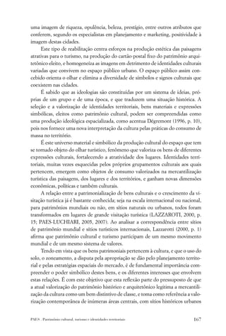 uma imagem de riqueza, opulência, beleza, prestígio, entre outros atributos que
conferem, segundo os especialistas em planejamento e marketing, positividade à
imagem destas cidades.
      Este tipo de reabilitação centra esforços na produção estética das paisagens
atrativas para o turismo, na produção do cartão-postal ﬁxo do patrimônio arqui-
tetônico eleito, e homogeneíza as imagens em detrimento de identidades culturais
variadas que convivem no espaço público urbano. O espaço público assim con-
cebido orienta o olhar e elimina a diversidade de símbolos e signos culturais que
coexistem nas cidades.
      É sabido que as ideologias são constituídas por um sistema de ideias, pró-
prias de um grupo e de uma época, e que traduzem uma situação histórica. A
seleção e a valorização de identidades territoriais, bens materiais e expressões
simbólicas, eleitos como patrimônio cultural, podem ser compreendidas como
uma produção ideológica espacializada, como acentua Dégremont (1996, p. 10),
pois nos fornece uma nova interpretação da cultura pelas práticas do consumo de
massa no território.
      É este universo material e simbólico da produção cultural do espaço que tem
se tornado objeto do olhar turístico, fenômeno que valoriza os bens de diferentes
expressões culturais, fortalecendo a atratividade dos lugares. Identidades terri-
toriais, muitas vezes esquecidas pelos próprios grupamentos culturais aos quais
pertencem, emergem como objetos de consumo valorizados na mercantilização
turística das paisagens, dos lugares e dos territórios, e ganham novas dimensões
econômicas, políticas e também culturais.
      A relação entre a patrimonialização de bens culturais e o crescimento da vi-
sitação turística já é bastante conhecida; seja na escala internacional ou nacional,
para patrimônios mundiais ou não, em sítios naturais ou urbanos, todos foram
transformados em lugares de grande visitação turística (LAZZAROTI, 2000, p.
15; PAES-LUCHIARI, 2005, 2007). Ao analisar a correspondência entre sítios
de patrimônio mundial e sítios turísticos internacionais, Lazzarotti (2000, p. 1)
aﬁrma que patrimônio cultural e turismo participam de um mesmo movimento
mundial e de um mesmo sistema de valores.
      Tendo em vista que os bens patrimoniais pertencem à cultura, e que o uso do
solo, o zoneamento, a disputa pela apropriação se dão pelo planejamento territo-
rial e pelas estratégias espaciais do mercado, é de fundamental importância com-
preender o poder simbólico destes bens, e os diferentes interesses que envolvem
estas relações. É com este objetivo que esta reﬂexão parte do pressuposto de que
a atual valorização do patrimônio histórico e arquitetônico legitima a mercantili-
zação da cultura como um bem distintivo de classe, e toma como referência a valo-
rização contemporânea de inúmeras áreas centrais, com sítios históricos urbanos


PAES . Patrimônio cultural, turismo e identidades territoriais                  167
 