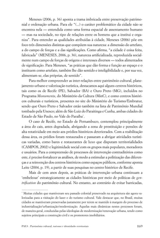 Meneses (2006, p. 36) aponta a trama imbricada entre preservação patrimo-
nial e ordenação urbana. Para ele “(...) o caráter problemático da cidade não se
encontra nela — entendida como uma forma espacial de assentamento humano
— mas na sociedade, no tipo de relações entre os homens que a institui e orga-
niza”. Para entender as qualidades atribuídas à cidade, Meneses (2006) põe em
foco três dimensões distintas que compõem sua natureza: a dimensão do artefato,
a do campo de forças e a das signiﬁcações. Como aﬁrma, “a cidade é coisa feita,
fabricada” (MENESES, 2006, p. 36), natureza artiﬁcializada, reproduzida social-
mente num campo de forças de origens e interesses diversos — todos alimentados
de signiﬁcação. Para Meneses, “as práticas que dão forma e função ao espaço e o
instituem como artefato, também lhe dão sentido e inteligibilidade e, por sua vez,
alimentam-se, elas próprias, de sentido”.
      Para melhor compreender as inter-relações entre patrimônio cultural, plane-
jamento urbano e valorização turística, destacamos aqui alguns centros históricos,
tais como os de Recife (PE), Salvador (BA) e Ouro Preto (MG), incluídos no
Programa Monumenta, do Ministério da Cultura (MinC), e como centros históri-
cos culturais e turísticos, presentes no site do Ministério do Turismo/Embratur,
sendo que Ouro Preto e Salvador estão também na lista de Patrimônio Mundial
tombado pela Unesco; além de São Luiz do Paraitinga e Cunha, ambas cidades do
Estado de São Paulo, no Vale do Paraíba*.
      O caso de Recife, no Estado de Pernambuco, contemplou principalmente
a área do cais, antes degradada, abrigando a zona de prostituição e pensões de
alta rotatividade em meio aos prédios históricos deteriorados. Com a reabilitação
dessa área, os prédios foram restaurados e passaram a abrigar atividades turísti-
cas variadas, como bares e restaurantes de luxo que disputam territorialidades
(CAMPOS, 2002) e legitimidade social com os grupos mais populares, moradores
e usuários. Para a compreensão de processos de intervenção contraditórios como
este, é preciso fortalecer as análises, de modo a estimular a politização das diferen-
ças e a reinvenção dos centros históricos como espaços públicos, conforme aponta
Leite (2004, p. 19), a partir de suas pesquisas no centro histórico de Recife.
      Mais de cem anos depois, as práticas de intervenção urbana continuam a
‘embelezar’ estrategicamente as cidades históricas por meio de políticas de gen-
triﬁcation do patrimônio cultural. No entanto, ao contrário de evitar barricadas,

*
  Muitas cidades que mantiveram seu passado colonial preservado na arquitetura são agora va-
lorizadas para a visitação do lazer e do turismo cultural. Vale destacar que, no Brasil, muitas
cidades se mantiveram preservadas justamente por terem se mantido à margem do processo de
industrialização/urbanização/modernização. Aquelas mais dinâmicas nestes processos foram,
de maneira geral, conduzidas pelas ideologias de modernização/renovação urbana, tendo como
sujeitos principais a construção civil e os promotores imobiliários.


PAES . Patrimônio cultural, turismo e identidades territoriais                            169
 