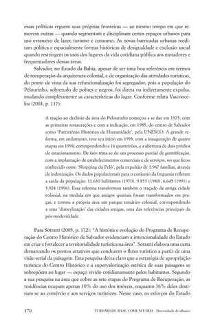 essas políticas erguem suas próprias fronteiras — ao mesmo tempo em que re-
movem outras — quando segmentam e disciplinam certos espaços urbanos para
uso extensivo de lazer, turismo e consumo. As novas barricadas urbanas reedi-
tam política e espacialmente formas históricas de desigualdade e exclusão social
quando restringem os usos dos lugares da vida cotidiana pública aos moradores e
frequentadores dessas áreas.
      Salvador, no Estado da Bahia, apesar de ser uma boa referência em termos
de recuperação da arquitetura colonial, e de organização das atividades turísticas,
do ponto de vista da sua refuncionalização foi segregador, pois a população do
Pelourinho, sobretudo de pobres e negros, foi direta ou indiretamente expulsa,
mudando completamente as características do lugar. Conforme relata Vasconce-
los (2003, p. 117):

           A reação ao declínio da área do Pelourinho começou a se dar em 1975, com
           as primeiras restaurações e com a indicação, em 1985, do centro de Salvador
           como ‘Patrimônio Histórico da Humanidade’, pela UNESCO. A grande re-
           forma, em andamento, teve seu início em 1993, com a inauguração de quatro
           etapas em 1994, correspondendo a 16 quarteirões, e a abertura de dois prédios
           de estacionamento. De fato trata-se de um processo parcial de gentriﬁcação,
           com a implantação de estabelecimentos comerciais e de serviços, no que ﬁcou
           conhecido como ‘Shopping do Pelô’, pela expulsão de 1.967 famílias, através
           de indenização. Os dados populacionais para o conjunto da freguesia reﬂetem
           a saída da população: 11.630 habitantes (1970), 9.853 (1980), 6.645 (1991) e
           3.924 (1996). Essa reforma transformou também o traçado da antiga cidade
           colonial, na medida em que antigos quintais foram transformados em pra-
           ças, e tornou a própria área um parque temático colonial, correspondendo
           a uma ‘disneylização’ das cidades antigas, uma das referências principais da
           pós-modernidade.


     Para Sotratti (2005, p. 172): “A história e evolução do Programa de Recupe-
ração do Centro Histórico de Salvador evidenciam a intencionalidade do Estado
em criar e fortalecer a territorialidade turística na área”. Sotratti elabora uma carta
demarcando os pontos atrativos que conduzem o ﬂuxo turístico a partir de uma
visão serial da paisagem. Esta pesquisa deixa claro que a estratégia de apropriação
turística do Centro Histórico e a supervalorização estética de suas paisagens se
sobrepõem ao lugar — espaço vivido cotidianamente pelos habitantes. Segundo
a sua pesquisa na área que cobre as sete etapas do Programa de Recuperação, as
residências ocupam apenas 10% do uso dos imóveis, enquanto 36% deles desti-
nam-se ao comércio e aos serviços turísticos. Nesse caso, os esforços do Estado


170                                 TURISMO DE BASE COMUNITÁRIA . Diversidade de olhares
 