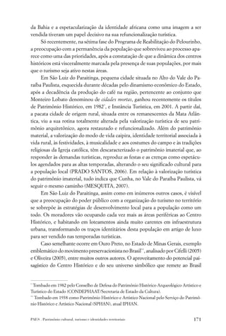 da Bahia e a espetacularização da identidade africana como uma imagem a ser
vendida tiveram um papel decisivo na sua refuncionalização turística.
      Só recentemente, na sétima fase do Programa de Reabilitação do Pelourinho,
a preocupação com a permanência da população que sobreviveu ao processo apa-
rece como uma das prioridades, após a constatação de que a dinâmica dos centros
históricos está visceralmente marcada pela presença de suas populações, por mais
que o turismo seja ativo nestas áreas.
      Em São Luiz do Paraitinga, pequena cidade situada no Alto do Vale do Pa-
raíba Paulista, esquecida durante décadas pelo dinamismo econômico do Estado,
após a decadência da produção do café na região, pertencente ao conjunto que
Monteiro Lobato denominou de cidades mortas, ganhou recentemente os títulos
de Patrimônio Histórico, em 1982*, e Instância Turística, em 2001. A partir daí,
a pacata cidade de origem rural, situada entre os remanescentes da Mata Atlân-
tica, viu a sua rotina totalmente alterada pela valorização turística de seu patri-
mônio arquitetônico, agora restaurado e refuncionalizado. Além do patrimônio
material, a valorização do modo de vida caipira, identidade territorial associada à
vida rural, às festividades, à musicalidade e aos costumes do campo e às tradições
religiosas da Igreja católica, têm descaracterizado o patrimônio imaterial que, ao
responder às demandas turísticas, reproduz as festas e as crenças como espetácu-
los agendados para as altas temporadas, alterando o seu signiﬁcado cultural para
a população local (PRADO SANTOS, 2006). Em relação à valorização turística
do patrimônio imaterial, tudo indica que Cunha, no Vale do Paraíba Paulista, vá
seguir o mesmo caminho (MESQUITA, 2007).
      Em São Luiz do Paraitinga, assim como em inúmeros outros casos, é visível
que a preocupação do poder público com a organização do turismo no território
se sobrepõe às estratégias de desenvolvimento local para a população como um
todo. Os moradores vão ocupando cada vez mais as áreas periféricas ao Centro
Histórico, e habitando em loteamentos ainda muito carentes em infraestrutura
urbana, transformando os traços identitários desta população em artigo de luxo
para ser vendido nas temporadas turísticas.
      Caso semelhante ocorre em Ouro Preto, no Estado de Minas Gerais, exemplo
emblemático do movimento preservacionista no Brasil**, analisado por Cifelli (2005)
e Oliveira (2005), entre muitos outros autores. O aproveitamento do potencial pai-
sagístico do Centro Histórico e do seu universo simbólico que remete ao Brasil


*
  Tombado em 1982 pelo Conselho de Defesa do Patrimônio Histórico Arqueológico Artístico e
Turístico do Estado (CONDEPHAAT/Secretaria de Estado da Cultura).
**
   Tombado em 1938 como Patrimônio Histórico e Artístico Nacional pelo Serviço do Patrimô-
nio Histórico e Artístico Nacional (SPHAN), atual IPHAN.


PAES . Patrimônio cultural, turismo e identidades territoriais                       171
 