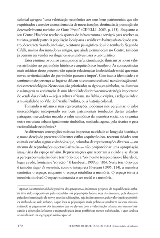 colonial agregou “uma valorização econômica aos seus bens patrimoniais que são
requisitados a atender a uma demanda de novas funções, destinadas à promoção do
desenvolvimento turístico de Ouro Preto” (CIFELLI, 2005, p. 153). Enquanto o
seu Centro Histórico recebe os aportes de infraestrutura e serviços para receber os
turistas, grande parte da população local passa a residir em bairros afastados do cen-
tro, descaracterizando, inclusive, o entorno paisagístico do sítio tombado. Segundo
Cifelli, muitos dos moradores antigos, que ainda permanecem no Centro, também
já pensam em vender ou alugar os seus imóveis para o uso turístico.
      Estes e inúmeros outros exemplos de refuncionalização ilustram os novos valo-
res atribuídos ao patrimônio histórico e arquitetônico brasileiro. As consequências
mais enfáticas desse processo são aquelas relacionadas à seletividade social que estas
novas territorialidades do patrimônio passam a impor*. Com isso, a identidade e o
sentimento de pertença ao lugar se diluem no consumo cultural, na valorização esté-
tica e mercadológica. Neste caso, são priorizados os signos, os símbolos, os discursos
e as imagens na construção de uma identidade distintiva como estratégia importante
de venda das cidades — seja a cultura africana, na Bahia, o caipira, a religiosidade e
a musicalidade no Vale do Paraíba Paulista, ou a história colonial.
      Tomando o urbano e suas representações, podemos nos perguntar: o valor
mercadológico incorporado aos bens patrimoniais tombados destas cidades-
paisagens-mercadorias macula o valor simbólico da memória social, ou organiza
outra estrutura urbana igualmente simbólica, mediada, agora, pela técnica e pela
racionalidade econômica?
      As diferentes concepções estéticas impressas na cidade ao longo da história, e
o nosso desejo de preservar diferentes estilos arquitetônicos, teceram cidades com
os mais variados signos e símbolos que, oriundos de representações diversas — ou
mesmo de reproduções espetacularizadas — vão proporcionar uma apropriação
imaginária do espaço urbano. Representações que recortam a cidade e se abrem
a percepções variadas deste território que é “ao mesmo tempo prisão e liberdade,
lugar e rede, fronteira e ‘coração’” (Haesbaert, 1999, p. 186). Neste território que
é também lugar de memória, como o interpreta Piveteau (1995, 114), a memória
semiotiza o espaço, enquanto o espaço estabiliza a memória. O espaço torna a
memória durável. O espaço substancia o ser social e a memória.

*
 Apesar da intencionalidade positiva dos programas, inúmeros projetos de requaliﬁcação urba-
na têm sido responsáveis pela expulsão das populações locais; seja diretamente, pela desapro-
priação e introdução de novos usos às ediﬁcações, seja indiretamente, pela valorização econômi-
ca atribuída ao solo urbano, o que leva as populações mais pobres a venderem os seus imóveis,
evitando o pagamento dos impostos que se elevam com a valorização urbana, ou mesmo bus-
cando a obtenção de lucros e migrando para áreas periféricas menos valorizadas, o que desloca
a visibilidade da segregação sócio-espacial.


172                                     TURISMO DE BASE COMUNITÁRIA . Diversidade de olhares
 