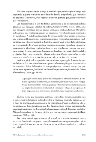 Há uma alquimia entre espaço e memória que permite que o tempo seja
capturado e ganhe substância nesse híbrido de solo e signiﬁcado que se mostra
no presente. O território, ou o lugar de memória, permite que ganhe concretude
e se torne estável.
      Ao discorrer sobre o uso das formas geométricas e da monumentalidade na
produção das paisagens urbanas na história, Cosgrove (1998, p. 115) aﬁrma que
tais paisagens simbólicas não são apenas aﬁrmações estáticas, formais. Os valores
culturais que elas celebram precisam ser ativamente reproduzidos para continuar a
ter signiﬁcado. A cidade enclausurada do período medieval, o espaço geométrico
que se abre no Renascimento, os contrastes entre as concepções racionalistas e cul-
turalistas, que vão opor controle e disciplina a criatividade e liberdade, são formas
de representação do urbano que hoje buscamos recuperar, reproduzir e preservar
para manter a identidade original do lugar — sem nos darmos conta de que as re-
presentações de temporalidades diversas se embaralham na cidade. As identidades
territoriais, hoje, existem, mas são cada vez mais embaralhadas, misturadas, pressio-
nadas pela referência do outro, tão presente e tão perto, fazendo contato.
      A cidade, vitrine de tempos diversos, se oferece à percepção dos seus signos e
símbolos e reduz suas narrativas ao ser preservada como paisagem representativa
de um tempo único. Subversiva, ela emerge vigorosa, com uma energia que per-
turba estas representações visuais estabelecidas por concepções verticais. Como
aﬁrma Gandy (2004, pp. 85-86):

              A paisagem urbana não é apenas um palimpsesto de estruturas materiais. É tam-
              bém o lugar onde se sobrepõem, de maneira singular e complexa, várias perspec-
              tivas e diversos símbolos culturais que não podem mais ser rebaixados à categoria
              de simples determinantes estruturais (...); a paisagem é o lugar da superposição de
              jogos de poderes e de símbolos que têm inﬂuência na imaginação dos homens.


     É dessa forma que os centros históricos tombados e refuncionalizados para
o uso exclusivo do turismo cultural perdem a vitalidade original e deixam de ser
o lócus da liberdade, da diversidade e da criatividade. Ficam os objetos e vão-se
os sentimentos de pertencimento que lhes davam sentido, porque a esperança das
pessoas gira em torno de determinados lugares carregados de história e símbolos.
Não podemos afastá-las de seu território sem que isso pareça um etnocídio (Bon-
nemaison, 2002, p. 108).
     Na busca frenética por tomar as identidades territoriais como uma marca
na venda das cidades, os gestores do urbano ordenam as representações eleitas
como hegemônicas e serram os olhos para a escala humana da vida cotidiana
na cidade.


PAES . Patrimônio cultural, turismo e identidades territoriais                              173
 
